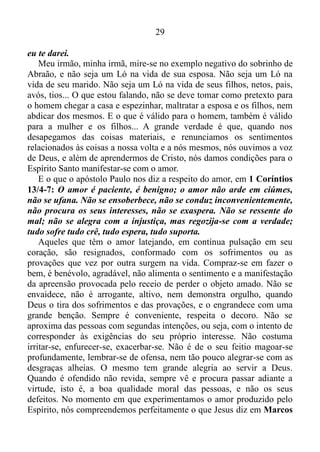 28
os seus, para que o mesmo tomasse a atitude correta.
Gênesis 13/ 7-8: Houve contenda entre os pastores do gado de
Abrão e os pastores do gado de Ló. Nesse tempo os cananeus e os
ferezeus habitavam essa terra.
Disse Abrão a Ló: Não haja contenda entre mim e ti e entre os
meus pastores e os teus pastores, porque irmãos somos.
Antes de seguirmos em frente, é bom fazer uma observação de curta
duração. Assim como houvera contenda entre os pastores do gado de
Abraão e os pastores do gado de Ló, no tempo em que os cananeus e
outros povos habitavam aquela terra, é comum ver no nosso tempo:
pastores dessa e daquela igreja, altercando entre si, enquanto os
cananeus e os ferezeus continuam habitando a terra. E a religiosidade
que os envolve, aprisionando mais e mais pessoas no embuste do
esoterismo, budismo, monoteísmo, ateísmo, e em tantos outros ismos, e
os irmãos em Cristo, ao invés de tentar tirá-los do engodo, ficam
altercando entre si, dizendo que a sua igreja é a melhor.
Dito isso retornaremos ao verso (8) de Gênesis (13), acrescentando
ao mesmo o versículo (9): Disse Abrão a Ló: Não haja contenda entre
mim e ti e entre os meus pastores e os teus pastores, porque irmãos
somos. Acaso, não está diante de ti toda a terra? Peço-te que te
apartes de mim; se fores para a esquerda, irei para a direita; se fores
para a direita, irei para a esquerda.
Como podemos conferir nos versos seguintes, Ló escolhera para si
toda a campina do Jordão e partiu para o Oriente; separaram-se um do
outro.
Recapitulando o que já vimos no capítulo 13/ 14-15 de Gênesis.
O que dissera o Senhor a Abraão, depois que Ló se separara dele?
Ergue os olhos e olha desde onde estás para o norte, para o sul,
para o oriente e para o ocidente; porque toda essa terra que vês, eu te
darei, a ti e à tua descendência, para sempre.
O sentimento de apego de Ló constituía-se num atrapalho ao seu tio.
Tanto é verdade que depois que houvera a separação a promessa que
somente era para a posteridade de Abraão, passara a ter validade
também para os seus dias, visto que diz: Porque toda essa terra que vês,
 
