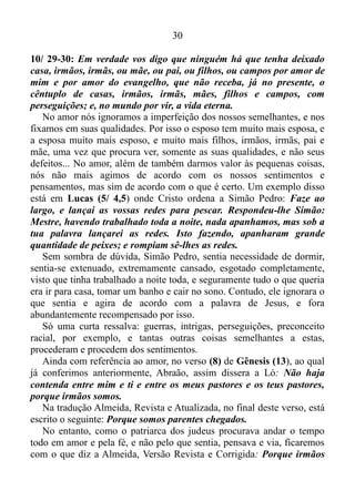 29
eu te darei.
Meu irmão, minha irmã, mire-se no exemplo negativo do sobrinho de
Abraão, e não seja um Ló na vida de sua esposa. Não seja um Ló na
vida de seu marido. Não seja um Ló na vida de seus filhos, netos, pais,
avós, tios... O que estou falando, não se deve tomar como pretexto para
o homem chegar a casa e espezinhar, maltratar a esposa e os filhos, nem
abdicar dos mesmos. E o que é válido para o homem, também é válido
para a mulher e os filhos... A grande verdade é que, quando nos
desapegamos das coisas materiais, e renunciamos os sentimentos
relacionados às coisas a nossa volta e a nós mesmos, nós ouvimos a voz
de Deus, e além de aprendermos de Cristo, nós damos condições para o
Espírito Santo manifestar-se com o amor.
E o que o apóstolo Paulo nos diz a respeito do amor, em 1 Coríntios
13/4-7: O amor é paciente, é benigno; o amor não arde em ciúmes,
não se ufana. Não se ensoberbece, não se conduz inconvenientemente,
não procura os seus interesses, não se exaspera. Não se ressente do
mal; não se alegra com a injustiça, mas regozija-se com a verdade;
tudo sofre tudo crê, tudo espera, tudo suporta.
Aqueles que têm o amor latejando, em contínua pulsação em seu
coração, são resignados, conformado com os sofrimentos ou as
provações que vez por outra surgem na vida. Compraz-se em fazer o
bem, é benévolo, agradável, não alimenta o sentimento e a manifestação
da apreensão provocada pelo receio de perder o objeto amado. Não se
envaidece, não é arrogante, altivo, nem demonstra orgulho, quando
Deus o tira dos sofrimentos e das provações, e o engrandece com uma
grande benção. Sempre é conveniente, respeita o decoro. Não se
aproxima das pessoas com segundas intenções, ou seja, com o intento de
corresponder às exigências do seu próprio interesse. Não costuma
irritar-se, enfurecer-se, exacerbar-se. Não é de o seu feitio magoar-se
profundamente, lembrar-se de ofensa, nem tão pouco alegrar-se com as
desgraças alheias. O mesmo tem grande alegria ao servir a Deus.
Quando é ofendido não revida, sempre vê e procura passar adiante a
virtude, isto é, a boa qualidade moral das pessoas, e não os seus
defeitos. No momento em que experimentamos o amor produzido pelo
Espírito, nós compreendemos perfeitamente o que Jesus diz em Marcos
 
