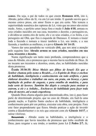 30
10/ 29-30: Em verdade vos digo que ninguém há que tenha deixado
casa, irmãos, irmãs, ou mãe, ou pai, ou filhos, ou campos por amor de
mim e por amor do evangelho, que não receba, já no presente, o
cêntuplo de casas, irmãos, irmãs, mães, filhos e campos, com
perseguições; e, no mundo por vir, a vida eterna.
No amor nós ignoramos a imperfeição dos nossos semelhantes, e nos
fixamos em suas qualidades. Por isso o esposo tem muito mais esposa, e
a esposa muito mais esposo, e muito mais filhos, irmãos, irmãs, pai e
mãe, uma vez que procura ver, somente as suas qualidades, e não seus
defeitos... No amor, além de também darmos valor às pequenas coisas,
nós não mais agimos de acordo com os nossos sentimentos e
pensamentos, mas sim de acordo com o que é certo. Um exemplo disso
está em Lucas (5/ 4,5) onde Cristo ordena a Simão Pedro: Faze ao
largo, e lançai as vossas redes para pescar. Respondeu-lhe Simão:
Mestre, havendo trabalhado toda a noite, nada apanhamos, mas sob a
tua palavra lançarei as redes. Isto fazendo, apanharam grande
quantidade de peixes; e rompiam sê-lhes as redes.
Sem sombra de dúvida, Simão Pedro, sentia necessidade de dormir,
sentia-se extenuado, extremamente cansado, esgotado completamente,
visto que tinha trabalhado a noite toda, e seguramente tudo o que queria
era ir para casa, tomar um banho e cair no sono. Contudo, ele ignorara o
que sentia e agira de acordo com a palavra de Jesus, e fora
abundantemente recompensado por isso.
Só uma curta ressalva: guerras, intrigas, perseguições, preconceito
racial, por exemplo, e tantas outras coisas semelhantes a estas,
procederam e procedem dos sentimentos.
Ainda com referência ao amor, no verso (8) de Gênesis (13), ao qual
já conferimos anteriormente, Abraão, assim dissera a Ló: Não haja
contenda entre mim e ti e entre os meus pastores e os teus pastores,
porque irmãos somos.
Na tradução Almeida, Revista e Atualizada, no final deste verso, está
escrito o seguinte: Porque somos parentes chegados.
No entanto, como o patriarca dos judeus procurava andar o tempo
todo em amor e pela fé, e não pelo que sentia, pensava e via, ficaremos
com o que diz a Almeida, Versão Revista e Corrigida: Porque irmãos
 