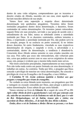 31
somos. Ou seja, o pai de todos os que creem Romanos 4/11, isto é,
Abraão, pelos olhos da fé, via em Ló um irmão. E quando ouvira que o
mesmo estava preso, em amor fizera o que era certo. Não temera a
superioridade numérica dos raptores de Ló, visto que no amor não existe
medo. Antes, o perfeito amor lança fora o medo 1 João 4/18, armara os
seus criados nascidos em sua casa, trezentos e dezoito, e perseguira-os,
e dividira-se contra eles de noite, ele e os seus criados, e os ferira, e os
perseguira até Obá, que fica à esquerda de Damasco. E tornara a trazer
toda a fazenda e tornara a trazer também a Ló, seu irmão, e a sua
fazenda, e também as mulheres, e o povo Gênesis 14/ 14-15.
Vamos dar uma paradinha no versículo (14), que nos atrai a atenção
pelo seguinte fato: Abraão armou os seus criados, nascidos em sua
casa, trezentos e dezoito.
Numa significação um tanto mais profunda, compreendemos que a
casa de Abraão, era a promessa que o mesmo havia recebido de Deus. Já
no tocante aos trezentos e dezoitos, eram, eles, as habilidades nascidas
desta promessa.
Êxodo 35/30-35: Disse Moisés aos filhos de Israel: Eis que o
Senhor chamou pelo nome a Bezalel..., e o Espírito de Deus o encheu
de habilidade, inteligência e conhecimento em todo artifício, e para
elaborar desenhos e trabalhar em ouro, em prata, em bronze, e para
lapidação de pedras de engaste, e para entalho de madeira, e para
toda sorte de lavores. Também lhe dispôs o coração para ensinar a
outrem, a ele e a Aoliabe... Encheu-os de habilidade para fazer toda
obra de mestre, até a mais engenhosa.
Quando Deus chama alguém para determinada obra, isto é, para fazer
parte de determinado projeto, que no caso de Abraão, era fazê-lo uma
grande nação, o Espírito Santo enche-o de habilidade, inteligência e
conhecimento para pôr em prática, executar esta obra, este projeto. Fora
este fator preponderante que fizera Abraão praticar a ação de investir
contra a Quedorlaomer e os reis que estavam com ele Gênesis 14/17, e
saísse vitorioso.
Resumindo - Abraão usara as habilidades, a inteligência e o
conhecimento que havia nascidos da promessa que tinha recebido de
Deus, para resgatar a seu irmão, o também justo Ló 2 Pedro 2/7. Já,
 