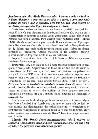 32
dentro de uma visão religiosa, compreendemos que os trezentos e
dezoito criados de Abraão, nascidos em sua casa, eram aqueles que
haviam nascidos debaixo de sua unção.
Vamos fazer uma suposição a respeito disso: determinada
denominação tem quinhentos pregadores. Trezentos deles foram
instituídos pregadores dentro dessa denominação, e duzentos, foram
contratados de outras denominações. Os trezentos jamais retrocedem,
seguem firme em suas posições, servindo a sua igreja de acordo com o
entendimento de seu líder, nunca se rebelando contra a autoridade
instituída por Deus. Já os duzentos contratados, embora tementes a
Deus, e respeitando a autoridade instituída por Ele, não podem servi-la
de coração, porque lá na essência ou ponto essencial, lá no íntimo
desses duzentos, há outro fundamento, vinculado as suas respectivas
denominações de origem, e surgindo o revés, a adversidade e a
contrariedade, dentro da denominação, a tendência é abandoná-la.
Consciente disso Abraão armou somente os seus criados nascidos em
sua casa. Pois sabia que esses não retrocederiam, não voltariam para
trás, coisa que poderia ocorrer com os seus servos originários de outras
casas; sim, porque é evidente que o mesmo tinha muito mais servos.
Não tirem conclusões precipitadas, impensadamente ao meu respeito.
Pois não tenho nada contra um pastor formado em uma denominação, ir
trabalhar em outras. Ao contrário. Tenho por feliz, o pregador que Deus
concede o privilégio de transitar em várias denominações, lhe concede o
privilégio de viver no Evangelho e do Evangelho, e isso é bíblico.
1 Coríntios 9/ 14: Assim ordenou também o Senhor aos que
pregam o evangelho que vivam do evangelho.
Na verdade eu estou falando neste momento, aos pregadores que têm
a vantagem ou exceção concedida por Deus, para pregar a palavra em
outras denominações. Esses sabem do que estou falando.
Vamos retornar ao livro de Gênesis 14, e seguir do verso 17 ao 23:
Após voltar Abrão de ferir a quedorlaomer e aos reis que estavam com
ele, saiu-lhe ao encontro o rei de Sodoma no vale de Savé, que é o vale
do Rei. Melquisedeque, rei de Salém, trouxe pão e vinho; era
sacerdote do Deus Altíssimo... E de tudo lhe deu Abrão o dízimo.
Então, disse o rei de Sodoma a Abrão: Dá-me as pessoas, e os bens
 