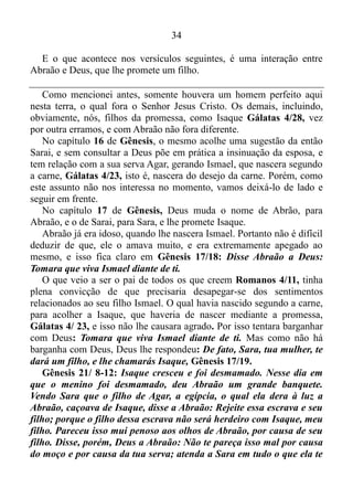 33
ficarão contigo. Mas Abrão lhe respondeu: Levanto a mão ao Senhor,
o Deus Altíssimo, o que possui os céus e a terra, e juro que nada
tomarei de tudo o que te pertence, nem um fio, nem uma correia de
sandália, para que não digas: Eu enriqueci a Abrão.
Nesta terra andara somente um ser humano perfeito, ao qual fora
Jesus Cristo. Os que vieram antes de nós, assim como nós, vez por outra
escorregaram e pecaram algumas vezes consciente, outras não, e com
Abraão não fora diferente. Para exemplificar podemos citar Gênesis
12/10. Abraão abandonara a promessa de Deus, e descera ao Egito, que
simboliza o mundo. Contudo, no caso do dízimo dado a Melquisedeque,
rei de Salém, que mais tarde recebera outras duas sílabas na frente,
tornando-se Jerusalém, Abraão mostrara já ter domínio próprio,
discernimento, e desprendimento as coisas materiais.
Logo após este feito, dissera-lhe o rei de Sodoma: Dá-me as pessoas,
e os bens ficarão contigo.
Provérbios 19/2 nos diz que não é bom proceder sem refletir, e peca
quem é precipitado. Seguramente se fosse um cristão que até então se
alimentasse de leite, ou seja, que fosse inexperiente na palavra da
justiça, Hebreus 5/13 sem refletir maduramente sobre a proposta, sem
pesar os prós e os contras, tomaria posse dos bens do rei de Sodoma, e
acreditando ter recebido uma grande benção diria: Acabei de dar o
dízimo, e Deus, de imediato me retribuiu abundantemente mais, e teria
pecado. Porém, Abraão, ponderara, e dando prova de que não tinha mais
apego as coisas materiais, não aceitara os bens daquele monarca,
chegando à conclusão de que o mesmo sairia dizendo: Eu enriqueci o
então Abrão.
E a demonstração de desapego às coisas materiais, trouxera algum
benefício a Abraão? Sim! Lembra-se que anteriormente nós conferimos
que, quando nos desapegamos das coisas materiais, e renunciamos os
sentimentos relacionados às coisas a nossa volta e a nós mesmos, entre
outras coisas, nós ouvimos a voz de Deus!? Fora isso o que ocorrera
com Abraão.
Gênesis 15/1: Depois destes acontecimentos, veio à palavra do
Senhor a Abrão, numa visão, e disse: Não temas, Abrão, eu sou o teu
escudo, e teu galardão será sobremodo grande.
 