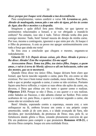 34
E o que acontece nos versículos seguintes, é uma interação entre
Abraão e Deus, que lhe promete um filho.
Como mencionei antes, somente houvera um homem perfeito aqui
nesta terra, o qual fora o Senhor Jesus Cristo. Os demais, incluindo,
obviamente, nós, filhos da promessa, como Isaque Gálatas 4/28, vez
por outra erramos, e com Abraão não fora diferente.
No capítulo 16 de Gênesis, o mesmo acolhe uma sugestão da então
Sarai, e sem consultar a Deus põe em prática a insinuação da esposa, e
tem relação com a sua serva Agar, gerando Ismael, que nascera segundo
a carne, Gálatas 4/23, isto é, nascera do desejo da carne. Porém, como
este assunto não nos interessa no momento, vamos deixá-lo de lado e
seguir em frente.
No capítulo 17 de Gênesis, Deus muda o nome de Abrão, para
Abraão, e o de Sarai, para Sara, e lhe promete Isaque.
Abraão já era idoso, quando lhe nascera Ismael. Portanto não é difícil
deduzir de que, ele o amava muito, e era extremamente apegado ao
mesmo, e isso fica claro em Gênesis 17/18: Disse Abraão a Deus:
Tomara que viva Ismael diante de ti.
O que veio a ser o pai de todos os que creem Romanos 4/11, tinha
plena convicção de que precisaria desapegar-se dos sentimentos
relacionados ao seu filho Ismael. O qual havia nascido segundo a carne,
para acolher a Isaque, que haveria de nascer mediante a promessa,
Gálatas 4/ 23, e isso não lhe causara agrado. Por isso tentara barganhar
com Deus: Tomara que viva Ismael diante de ti. Mas como não há
barganha com Deus, Deus lhe respondeu: De fato, Sara, tua mulher, te
dará um filho, e lhe chamarás Isaque, Gênesis 17/19.
Gênesis 21/ 8-12: Isaque cresceu e foi desmamado. Nesse dia em
que o menino foi desmamado, deu Abraão um grande banquete.
Vendo Sara que o filho de Agar, a egípcia, o qual ela dera à luz a
Abraão, caçoava de Isaque, disse a Abraão: Rejeite essa escrava e seu
filho; porque o filho dessa escrava não será herdeiro com Isaque, meu
filho. Pareceu isso mui penoso aos olhos de Abraão, por causa de seu
filho. Disse, porém, Deus a Abraão: Não te pareça isso mal por causa
do moço e por causa da tua serva; atenda a Sara em tudo o que ela te
 