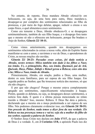 35
disse; porque por Isaque será chamada a tua descendência.
Para complementar, vamos conferir o verso 14: Levantou-se, pois,
Abraão de madrugada, tomou pão e um odre de água, pô-los às costas
de Agar, deu-lhe o menino e a despediu.
Imaginem o quão difícil fora para Abraão, ter que ignorar os
sentimentos relacionados a Ismael, e se ver obrigado a mandá-lo
embora? No entanto, isso não é tudo. Talvez Abraão tenha dito para
consigo mesmo: Tudo, bem! Ismael nasceu do desejo da minha carne.
Por isso, mesmo a contragosto, ignorarei o que sinto por ele. Já Isaque é
o filho da promessa. A este eu posso me apegar sentimentalmente com
toda a força que ainda me resta!
Se fora essa a conclusão que chegara o mesmo, enganara-se
redondamente.
Gênesis 22/ 1-2: Depois dessas coisas, pôs Deus Abraão à prova e
lhe disse: Abraão! Este lhe respondeu: Eis-me aqui!
Acrescentou Deus: Toma teu filho, teu único filho, Isaque, a quem
amas, e vai-te à terra de Moriá; oferece-o ali em holocausto, sobre um
dos montes, que eu te mostrarei.
Quando Deus disse teu único filho, Isaque deixara bem claro que
Ismael, que havia nascido segundo a carne, para Ele, era como se não
existisse. Por isso é bom tomar muito cuidado, meus irmãos. Para Deus,
tudo o que se produz segundo a carne, é como se não existisse. Portanto
façam uma breve reflexão, e vejam se suas obras são ações da carne, ou,
deveras, é Deus que efetua em vós tanto o querer como o realizar,
Filipenses 2/13. Porque se não é Deus, o seu querer e o seu realizar,
estão fadados ao fracasso, e não adianta clamar ao Senhor. Pois como
acabamos de ver, para Deus, o querer e o realizar segundo a carne, são
como não ter existência real.
Bem! Abraão, esperando contra a esperança, ousara crer, e sem
enfraquecer na fé, embora levasse em conta o seu próprio corpo
amortecido, sendo já de cem anos, e a idade avançada de Sara, não
duvidara, por incredulidade, da promessa de Deus; mas, pela fé, se
fortalecera dando glória a Deus, estando plenamente convicto de que
Ele era poderoso para cumprir o que prometera Romanos 4/18-21, e
deveras Deus cumpriu. Isaque era uma realidade física.
 