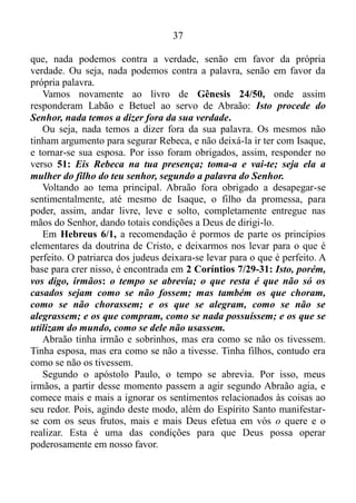 36
No entanto, de repente, Deus mandara Abraão oferecê-lo em
holocausto, ou seja, de uma hora para outra, Deus mandara-o,
desapegar-se por completo dos sentimentos relacionados ao filho da
promessa, e por meio do fogo deletar, apagar, reduzir a cinzas o seu
corpo físico, o qual alimentava esses sentimentos.
Como era temente a Deus, Abraão obedeceu-O, e se desapegara
sentimentalmente, também do seu filho Isaque, e o desapego fora tanto
que o mesmo só não o oferecera em holocausto, porque lhe bradara o
Anjo do Senhor, Gênesis 22/ 10-11.
Como vimos anteriormente, quando nos desapegamos aos
sentimentos relacionados às coisas a nossa volta, além do Espírito Santo
manifestar-se com o amor, e ouvirmos a voz de Deus, e aprendermos de
Cristo, as nossas orações são ouvidas.
Gênesis 22/ 20-23: Passadas essas coisas, foi dada notícia a
Abraão, nestes termos: Milca também tem dado à luz filhos a Naor,
teu irmão. Uz, o primogênito, Buz, seu irmão, Quemuel, pai de Arã,
Quésede, Hazo, Pildar, Jidlafe e Betuel gerou a Rebeca; estes oito deu
à luz Milca a Naor, irmão de Abraão.
Primeiramente, Abraão, em oração, pedira a Deus, uma mulher,
dentre os seus familiares, para ser esposa do seu filho Isaque. Em
seguida pedira ao Senhor, que lhe trouxesse notícia dos mesmos, só que
ela não chegava.
E por que não chegava? Porque o mesmo estava completamente
apegado aos sentimentos, especificamente relacionados à Isaque.
Porém, quando os deletara, ou seja, se desapegara desses sentimentos, a
notícia fora dada. E quem é a última pessoa mencionada no relato
trazido a Abraão? Isso, mesmo: Rebeca. E Deus lhe dera a palavra,
declarando que a mesma era a moça predestinada a ser esposa de seu
filho. Nós podemos claramente evidenciar isso, em Gênesis 24/ 50-51:
Isto procede do Senhor, nada temos a dizer fora da sua verdade. Eis
Rebeca na tua presença; toma-a e vai-te; seja ela a mulher do filho do
teu senhor, segundo a palavra do Senhor.
O Senhor Jesus Cristo nos declara em João 17/17, de que a palavra
de Deus é a verdade. E, em 2 Coríntios 13/8, o apóstolo Paulo nos diz
 
