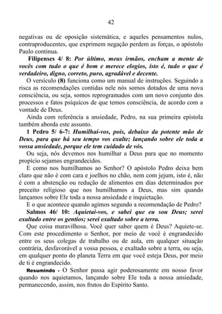 41
desunião, as divisões, as invejas, as bebedeiras, as farras e outras
coisas parecidas com essas. Repito o que já disse: os que fazem essas
coisas não receberão o Reino de Deus.
É bom salientar de que, cada um dos feitos da natureza humana
constitui-se num laço do diabo.
2 Timóteo 2/ 25-26: Instruindo com mansidão os que resistem, a
ver se porventura Deus lhes dará arrependimento para conhecerem a
verdade, e tornarem a despertar, desprendendo-se dos laços do diabo,
em que à vontade dele estão presos.
Ou seja, quem pratica uma das coisas da natureza humana,
automaticamente tem sido feito cativo pelo diabo para cumprir sua
vontade. Agora, o que nos faz sair dos frutos do Espírito Santo, e entrar
nas coisas que a natureza humana produz?
A ansiedade é o principal veículo!
Filipenses 4/ 6-7: Não andem ansiosos por coisa alguma, mas em
tudo, pela oração e súplicas, e com ação de graças, apresentem seus
pedidos a Deus. E a paz de Deus, que excede todo o entendimento,
guardará os seus corações e as suas mentes em Cristo Jesus.
O apóstolo dos gentios manda-nos, não andar ansiosos por coisa
alguma. Mas que as nossas ações ou efeito de pedir sejam conhecidos
diante de Deus, por meio de orações e súplicas com ações de graça.
Agindo deste modo a paz de Deus manifesta-se em nós, e transborda,
fazendo com que as pessoas nos olhem, e não consigam entender como
nas situações mais adversas, nós tenhamos poder para nos manter
sossegados, demonstrando completa ausência de conflito, de
perturbação interior. Ademais ela guarda o nosso coração, e a nossa
mente no “Verbo da Vida”, ou seja, na palavra de Deus, e todos nós
temos conhecimento prático do quão difícil é controlar os desejos do
coração e da mente. Quando menos esperamos surge um desejo maligno
em nosso coração, assim como num curto espaço de tempo vem à tona
um número considerável de pensamentos negativos seguidos de tantos
outros do mesmo gênero. Contudo, a paz de Deus vigia para defender,
protege, toma conta em Cristo Jesus de nosso coração, e da nossa mente
limpando-nos por completo.
Depois deste processo, onde os desejos malignos, as atitudes
 