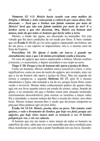 42
negativas ou de oposição sistemática, e aqueles pensamentos nulos,
contraproducentes, que exprimem negação perdem as forças, o apóstolo
Paulo continua.
Filipenses 4/ 8: Por último, meus irmãos, encham a mente de
vocês com tudo o que é bom e merece elogios, isto é, tudo o que é
verdadeiro, digno, correto, puro, agradável e decente.
O versículo (8) funciona como um manual de instruções. Seguindo a
risca as recomendações contidas nele nós somos dotados de uma nova
consciência, ou seja, somos reprogramados com um novo conjunto dos
processos e fatos psíquicos de que temos consciência, de acordo com a
vontade de Deus.
Ainda com referência a ansiedade, Pedro, na sua primeira epístola
também aborda este assunto.
1 Pedro 5/ 6-7: Humilhai-vos, pois, debaixo da potente mão de
Deus, para que há seu tempo vos exalte; lançando sobre ele toda a
vossa ansiedade, porque ele tem cuidado de vós.
Ou seja, nós devemos nos humilhar a Deus para que no momento
propício sejamos engrandecidos.
E como nos humilhamos ao Senhor? O apóstolo Pedro deixa bem
claro que não é com cara e joelhos no chão, nem com jejum, isto é, não
é com a abstenção ou redução de alimentos em dias determinados por
preceito religioso que nos humilhamos a Deus, mas sim quando
lançamos sobre Ele toda a nossa ansiedade e inquietação.
E o que acontece quando agimos segundo a recomendação de Pedro?
Salmos 46/ 10: Aquietai-vos, e sabei que eu sou Deus; serei
exaltado entre os gentios; serei exaltado sobre a terra.
Que coisa maravilhosa. Você quer saber quem é Deus? Aquiete-se.
Com este procedimento o Senhor, por meio de você é engrandecido
entre os seus colegas de trabalho ou de aula, em qualquer situação
contrária, desfavorável a vossa pessoa, e exaltado sobre a terra, ou seja,
em qualquer ponto do planeta Terra em que você esteja Deus, por meio
de ti é engrandecido.
Resumindo - O Senhor passa agir poderosamente em nosso favor
quando nos aquietamos, lançando sobre Ele toda a nossa ansiedade,
permanecendo, assim, nos frutos do Espírito Santo.
 