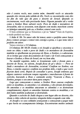 45
Josafá ficou com medo e orou a Deus, o Senhor, pedindo socorro.
Depois deu ordem para que todo o povo de Judá jejuasse.
Todos se reuniram para pedir socorro ao Senhor; de todas as
cidades do país o povo veio a Jerusalém.
A gente de Judá e de Jerusalém se reuniu no pátio novo do Templo,
e Josafá se pôs de pé no meio deles e orou assim: — Ó Senhor, Deus
dos nossos antepassados! Tu és o Deus do céu e governas todas as
nações do mundo. Tu és forte e poderoso, e ninguém pode resistir ao
teu poder. Tu és o nosso Deus; expulsaste os moradores desta terra de
diante do teu povo de Israel e deste a terra deles para sempre a nós, os
descendentes de Abraão, teu amigo. O teu povo tem morado nesta
terra, e aqui construímos um Templo em tua honra. Nós dissemos
assim:
“Se alguma desgraça cair sobre nós como castigo, seja guerra, ou
doenças, ou falta de alimentos, então nos ajuntaremos em frente deste
Templo, onde tu moras, e no nosso sofrimento clamaremos a ti
pedindo socorro, e tu atenderás o nosso pedido.”
— Agora os amonitas e os moabitas, junto com os edomitas,
invadiram o nosso país. Quando os nossos antepassados estavam
vindo do Egito, tu não os deixaste invadir as terras daqueles povos.
Por isso, os nossos antepassados se desviaram delas e não destruíram
aqueles povos. Mas agora eles nos pagam assim: estão nos atacando
para nos expulsar da terra que nos deste para sempre.
Ó nosso Deus, castiga essa gente, pois não somos bastante fortes
para resistir a esse enorme exército que está avançando contra nós.
Não sabemos o que fazer e olhamos para ti, pedindo socorro!
Todos os homens de Judá estavam ali de pé em frente do Templo,
junto com as suas mulheres e os seus filhos e até as crianças de colo.
De repente, o Espírito de Deus desceu sobre um levita que estava
ali no meio do povo. Chamava-se Jaaziel e era descendente de Asafe.
Jaaziel era filho de Zacarias, neto de Benaías, bisneto de Jeiel e
trineto de Matanias.
Jaaziel disse: — Povo de Judá, moradores de Jerusalém e rei
Josafá, prestem atenção! Escutem isto que o Senhor Deus diz: Não se
assustem, não fiquem com medo deste enorme exército, pois a batalha
 