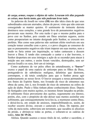 46
não é contra vocês, mas contra mim. Amanhã vocês os atacarão
quando eles vierem pela subida de Zis. Vocês se encontrarão com eles
no fim do vale que dá para o deserto de Jeruel. Quando os
encontrarem, vocês não precisarão lutar. Fiquem parados ali e verão
como o Senhor Deus salvará vocês. Povo de Judá e moradores de
Jerusalém, não se assustem, nem fiquem com medo; marchem contra
os inimigos amanhã, pois eu, o Senhor, estarei com vocês.
É bom enfatizar que se firmarmos o pé no “amor” fruto do Espírito,
o medo perderá sua força.
1 João 4/ 18: No amor não há temor, antes o perfeito amor lança
fora o temor; porque o temor tem consigo a pena, e o que teme não é
perfeito em amor.
Vamos retornar a 2 Crônicas.
2 Crônicas 20/ 18-25: Então o rei Josafá se ajoelhou e encostou o
rosto no chão; e todo o povo de Judá e os moradores de Jerusalém
também se ajoelharam na presença de Deus, o Senhor, e o adoraram.
Aí os levitas que eram descendentes de Coate e de Corá começaram a
louvar o Senhor, o Deus de Israel, em voz bem alta.
Na manhã seguinte, todos se levantaram cedo e foram para o
deserto de Tecoa. Ao saírem, Josafá ficou de pé e disse: — Povo de
Judá e moradores de Jerusalém, escutem! Confiem no Senhor, seu
Deus, e estarão seguros; confiem nos profetas dele, e tudo o que vocês
fizerem dará certo. Depois de consultar o povo, Josafá ordenou que
alguns cantores vestissem roupas sagradas e marchassem à frente do
exército, louvando a Deus e cantando assim: “Louvem a Deus, o
Senhor, porque o seu amor dura para sempre.”
Logo que começaram a cantar, o Senhor Deus causou confusão
entre os moabitas, os amonitas e os edomitas, e eles foram derrotados.
Os amonitas e os moabitas atacaram os edomitas e os destruíram
completamente; depois os amonitas lutaram contra os moabitas, e os
dois lados também acabaram se destruindo.
Quando o exército de Judá chegou a um lugar alto no deserto, eles
viram o chão coberto de mortos; ninguém tinha escapado com vida.
Aí Josafá e os seus soldados avançaram e começaram a pegar tudo
o que havia no acampamento inimigo. Encontraram muitos animais
 