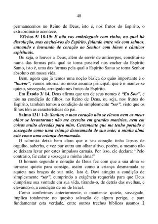 47
de carga, armas, roupas e objetos de valor. Levaram três dias pegando
as coisas, mas havia tanto, que não puderam levar tudo.
As palavras de Josafá no verso (18) nos dão ideia clara de que seus
subordinados estavam aterrados, cheios de pavor, visto que não estavam
conseguindo se manter quietos. O sentimento de iminente derrota
dominava seus corações, e uma grande leva de pensamentos negativos
povoavam suas mentes. Por esta razão é que o mesmo pedira para o
povo crer no Senhor, pois crendo em Deus estariam seguros, assim
como prosperariam no intento designado pelo Senhor, se crescem nos
profetas. Mas como suas palavras não surtiram efeito resolvera em seu
coração tomar conselho com o povo, e o povo chegara ao consenso de
que os pensamentos negativos não iriam imperar em suas mentes, nem o
medo os faria entrar em inquietação, se todos cantassem e dessem
louvor a Deus. E tendo eles começado a cantar e a dar louvores, o
Senhor despertara em seus inimigos a ação de se esconder para atacar à
traição uns aos outros, e assim foram vencidos, destroçados, sem ser
preciso Josafá e os seus, ferir um só inimigo.
Como acabamos de ver pelos olhos do entendimento, o “louvor”
exerce o papel de uma espécie de anticorpo para os filhos de Deus,
protegendo-os de substâncias malignas, deletérias que destroem,
corrompem, e dá totais condições para que o Senhor possa agir
poderosamente ao nosso favor. O louvor assegura a nossa permanência
nos frutos do Espírito Santo, nos livrando do risco de entrarmos nas
obras da carne, isto é, nos livrando do risco de entrarmos na esfera de
ação do diabo. Paulo e Silas tinham pleno conhecimento disso. Depois
de fustigados com muitos açoites, os mesmos foram lançados na prisão.
O sofrimento físico proveniente dos açoites, seguramente era intenso,
porém, eles, com o propósito de não deixar suas mentes assimilar este
sofrimento, que consequentemente levá-los-ia, a murmurar contra Deus,
e deixá-los-ia, em estado de ansiosos, impossibilitando-os, assim, de
receber socorro divino, oravam e cantavam a Deus. De repente, por
volta da meia-noite, sobreviera um terremoto, que sacudira os alicerces
da prisão, e abriram-se todas as portas, e soltaram-se as cadeias de
todos, Atos 16/ 19-26.
Aleluia. Quando usamos o nosso título de rei, senhor e sacerdote, e
 