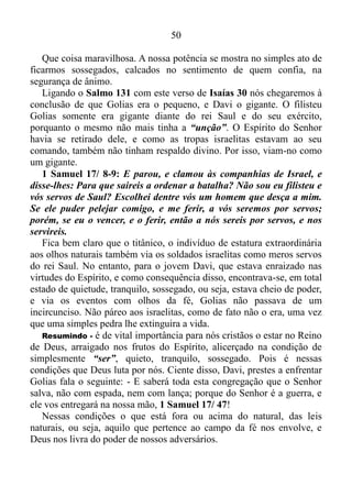 49
Crônicas 20. Continuando este estudo vamos nos reportar ao livro do
profeta Isaías.
Isaías 7/ 1-4: Sucedeu, pois, nos dias de Acaz, filho de Jotão, filho
de Uzias, rei de Judá, que Rezim, rei da Síria, e Peca, filho de
Remalias, rei de Israel, subiram a Jerusalém, para pelejarem contra
ela, mas nada puderam contra ela. E deram aviso à casa de Davi,
dizendo: A Síria fez aliança com Efraim. Então se moveu o seu
coração, e o coração do seu povo, como se movem as árvores do
bosque com o vento. Então disse o Senhor a Isaías: Agora, tu e teu
filho Sear-Jasube, saí ao encontro de Acaz, ao fim do canal do tanque
superior, no caminho do campo do lavandeiro. E dize-lhe: Acautela-te,
e aquieta-te; não temas, nem se desanime o teu coração por causa
destes dois pedaços de tições fumegantes; por causa do ardor da ira de
Rezim, e da Síria, e do filho de Remalias.
Como acabamos de conferir, uma vez mais, Deus, ao ver um servo
seu em apuros, pede para ele manter-se quieto, sossegado.
Isaías 30/ 15: Porque assim diz o Senhor Deus, o Santo de Israel:
Voltando e descansando sereis salvos; no sossego e na confiança
estaria a vossa força, mas não quisestes.
O profeta não está falando aqui de salvação eterna, mas de salvação
de algum perigo.
Isaías 30/ 16-17: Mas dizeis: Não; antes sobre cavalos fugiremos;
portanto fugireis; e, sobre cavalos ligeiros cavalgaremos; por isso os
vossos perseguidores também serão ligeiros. Mil homens fugirão ao
grito de um, e ao grito de cinco todos vós fugireis, até que sejais
deixados como o mastro no cume do monte, e como a bandeira no
outeiro.
E por que os israelitas fugiriam?
Ora, porque tinham se recusado a se manter quietos, sossegados, na
tranquilidade, e na confiança. Por isso não havia confiança alguma neles
para bater de frente com os inimigos e derrotá-los. Era inevitável: eles
fugiriam assombrados diante da menor ameaça.
Isaías 30/ 15: Porque assim diz o Senhor Deus, o Santo de Israel:
Voltando e descansando sereis salvos; no sossego e na confiança
estaria a vossa força, mas não quisestes.
 