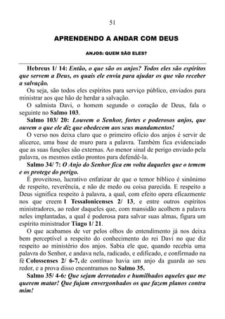 50
Que coisa maravilhosa. A nossa potência se mostra no simples ato de
ficarmos sossegados, calcados no sentimento de quem confia, na
segurança de ânimo.
Ligando o Salmo 131 com este verso de Isaías 30 nós chegaremos à
conclusão de que Golias era o pequeno, e Davi o gigante. O filisteu
Golias somente era gigante diante do rei Saul e do seu exército,
porquanto o mesmo não mais tinha a “unção”. O Espírito do Senhor
havia se retirado dele, e como as tropas israelitas estavam ao seu
comando, também não tinham respaldo divino. Por isso, viam-no como
um gigante.
1 Samuel 17/ 8-9: E parou, e clamou às companhias de Israel, e
disse-lhes: Para que saireis a ordenar a batalha? Não sou eu filisteu e
vós servos de Saul? Escolhei dentre vós um homem que desça a mim.
Se ele puder pelejar comigo, e me ferir, a vós seremos por servos;
porém, se eu o vencer, e o ferir, então a nós sereis por servos, e nos
servireis.
Fica bem claro que o titânico, o indivíduo de estatura extraordinária
aos olhos naturais também via os soldados israelitas como meros servos
do rei Saul. No entanto, para o jovem Davi, que estava enraizado nas
virtudes do Espírito, e como consequência disso, encontrava-se, em total
estado de quietude, tranquilo, sossegado, ou seja, estava cheio de poder,
e via os eventos com olhos da fé, Golias não passava de um
incircunciso. Não páreo aos israelitas, como de fato não o era, uma vez
que uma simples pedra lhe extinguira a vida.
Resumindo - é de vital importância para nós cristãos o estar no Reino
de Deus, arraigado nos frutos do Espírito, alicerçado na condição de
simplesmente “ser”, quieto, tranquilo, sossegado. Pois é nessas
condições que Deus luta por nós. Ciente disso, Davi, prestes a enfrentar
Golias fala o seguinte: - E saberá toda esta congregação que o Senhor
salva, não com espada, nem com lança; porque do Senhor é a guerra, e
ele vos entregará na nossa mão, 1 Samuel 17/ 47!
Nessas condições o que está fora ou acima do natural, das leis
naturais, ou seja, aquilo que pertence ao campo da fé nos envolve, e
Deus nos livra do poder de nossos adversários.
 