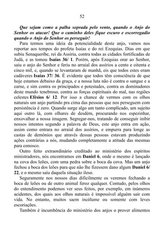 51
APRENDENDO A ANDAR COM DEUS
ANJOS: QUEM SÃO ELES?
Hebreus 1/ 14: Então, o que são os anjos? Todos eles são espíritos
que servem a Deus, os quais ele envia para ajudar os que vão receber
a salvação.
Ou seja, são todos eles espíritos para serviço público, enviados para
ministrar aos que hão de herdar a salvação.
O salmista Davi, o homem segundo o coração de Deus, fala o
seguinte no Salmo 103.
Salmo 103/ 20: Louvem o Senhor, fortes e poderosos anjos, que
ouvem o que ele diz que obedecem aos seus mandamentos!
O verso nos deixa claro que o primeiro ofício dos anjos é servir de
alicerce, uma base de muro para a palavra. Também fica evidenciado
que as suas funções são externas. Ao menor sinal de perigo enviado pela
palavra, os mesmos estão prontos para defendê-la.
Salmo 34/ 7: O Anjo do Senhor fica em volta daqueles que o temem
e os protege do perigo.
É proveitoso, lucrativo enfatizar de que o temor bíblico é sinônimo
de respeito, reverência, e não de medo ou coisa parecida. E respeito a
Deus significa respeito à palavra, a qual, com efeito opera eficazmente
nos que creem 1 Tessalonicenses 2/ 13, e entre outros espíritos
ministradores, ao redor daqueles que, com mansidão acolhem a palavra
neles implantadas, a qual é poderosa para salvar suas almas, figura um
espírito ministrador Tiago 1/ 21.
O que acabamos de ver pelos olhos do entendimento já nos deixa
bem perceptível a respeito do conhecimento do rei Davi no que diz
respeito ao ministério dos anjos. Sabia ele que, quando recebia uma
palavra do Senhor, e andava nela, radicado, e edificado, e confirmado na
fé Colossenses 2/ 6-7, de contínuo havia um anjo da guarda ao seu
redor, e a prova disso encontramos no Salmo 35.
Salmo 35/ 4-6: Que sejam derrotados e humilhados aqueles que me
querem matar! Que fujam envergonhados os que fazem planos contra
mim!
 