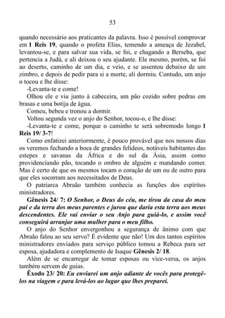 52
Que sejam como a palha soprada pelo vento, quando o Anjo do
Senhor os atacar! Que o caminho deles fique escuro e escorregadio
quando o Anjo do Senhor os perseguir!
Para termos uma ideia da potencialidade deste anjo, vamos nos
reportar aos tempos do profeta Isaías e do rei Ezequias. Dias em que
subiu Senaqueribe, rei da Assíria, contra todas as cidades fortificadas de
Judá, e as tomou Isaías 36/ 1. Porém, após Ezequias orar ao Senhor,
saiu o anjo do Senhor e feriu no arraial dos assírios a cento e oitenta e
cinco mil, e, quando se levantaram de manhã, eis que todos estes eram
cadáveres Isaías 37/ 36. É evidente que todos têm consciência de que
hoje estamos debaixo da graça, e a nossa luta não é contra o sangue e a
carne, e sim contra os principados e potestades, contra os dominadores
deste mundo tenebroso, contra as forças espirituais do mal, nas regiões
celestes Efésios 6/ 12. Por isso a chance de vermos com os olhos
naturais um anjo partindo pra cima das pessoas que nos perseguem com
persistência é zero. Quando surge algo um tanto complicado, um sujeito
aqui outro lá, com olhares de desdém, procurando nos espezinhar,
enxovalhar a nossa imagem. Segregar-nos, tratando de conseguir inibir
nossos intentos segundo a palavra de Deus, este anjo entra em ação,
assim como entrara no arraial dos assírios, e empurra para longe as
castas de demônios que através dessas pessoas estavam produzindo
ações contrárias a nós, mudando completamente a atitude das mesmas
para conosco.
Outro feito extraordinário creditado ao ministério dos espíritos
ministradores, nós encontramos em Daniel 6, onde o mesmo é lançado
na cova dos leões, com uma pedra sobre a boca da cova. Mas um anjo
fechou a boca dos leões para que não lhe fizessem dano algum Daniel 6/
22, e o mesmo saiu daquela situação ileso.
Seguramente nos nossos dias dificilmente os veremos fechando a
boca de leões ou de outro animal feroz qualquer. Contudo, pelos olhos
do entendimento podemos ver seus feitos, por exemplo, em inúmeros
acidentes, dos quais aos olhos naturais é impossível alguém sair com
vida. No entanto, muitos saem incólume ou somente com leves
escoriações.
Também é incumbência do ministério dos anjos o prover alimentos
 