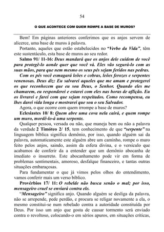 53
quando necessário aos praticantes da palavra. Isso é possível comprovar
em 1 Reis 19, quando o profeta Elias, temendo a ameaça de Jezabel,
levantou-se, e para salvar sua vida, se foi, e chagando a Berseba, que
pertencia a Judá, e ali deixou o seu ajudante. Ele mesmo, porém, se foi
ao deserto, caminho de um dia, e veio, e se assentou debaixo de um
zimbro, e depois de pedir para si a morte, ali dormiu. Contudo, um anjo
o tocou e lhe disse:
-Levanta-te e come!
Olhou ele e viu junto à cabeceira, um pão cozido sobre pedras em
brasas e uma botija de água.
Comeu, bebeu e tronou a dormir.
Voltou segunda vez o anjo do Senhor, tocou-o, e lhe disse:
-Levanta-te e come, porque o caminho te será sobremodo longo 1
Reis 19/ 3-7!
Como enfatizei anteriormente, é pouco provável que nos nossos dias
os veremos fechando a boca de grandes felídeos, notáveis habitantes das
estepes e savanas da África e do sul da Ásia, assim como
providenciando pão, tocando o ombro de alguém e mandando comer.
Mas é certo de que os mesmos tocam o coração de um ou de outro para
que eles socorram aos necessitados de Deus.
O patriarca Abraão também conhecia as funções dos espíritos
ministradores.
Gênesis 24/ 7: O Senhor, o Deus do céu, me tirou da casa do meu
pai e da terra dos meus parentes e jurou que daria esta terra aos meus
descendentes. Ele vai enviar o seu Anjo para guiá-lo, e assim você
conseguirá arranjar uma mulher para o meu filho.
O anjo do Senhor envergonhou a segurança de ânimo com que
Abraão falou ao seu servo? É evidente que não! Um dos tantos espíritos
ministradores enviados para serviço público tomou a Rebeca para ser
esposa, ajudadora e complemento de Isaque Gênesis 2/ 18.
Além de se encarregar de tomar esposas ou vice-versa, os anjos
também servem de guias.
Êxodo 23/ 20: Eu enviarei um anjo adiante de vocês para protegê-
los na viagem e para levá-los ao lugar que lhes preparei.
 