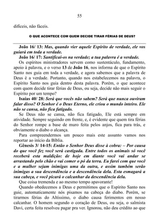 54
O QUE ACONTECE COM QUEM ROMPE A BASE DE MUROS?
Bem! Em páginas anteriores conferimos que os anjos servem de
alicerce, uma base de muros à palavra.
Portanto, aqueles que estão estabelecidos no “Verbo da Vida”, têm
este sustentáculo, esta base de muros ao seu redor.
Salmo 91/ 11-16: Deus mandará que os anjos dele cuidem de você
para protegê-lo aonde quer que você vá. Eles vão segurá-lo com as
suas mãos, para que nem mesmo os seus pés sejam feridos nas pedras.
Com os pés você esmagará leões e cobras, leões ferozes e serpentes
venenosas. Deus diz: Eu salvarei aqueles que me amam e protegerei
os que reconhecem que eu sou Deus, o Senhor. Quando eles me
chamarem, eu responderei e estarei com eles nas horas de aflição. Eu
os livrarei e farei com que sejam respeitados. Como recompensa, eu
lhes darei vida longa e mostrarei que sou o seu Salvador.
Agora, o que ocorre com quem irrompe a base de muros?
Eclesiastes 10/ 8: Quem abre uma cova nela cairá, e quem rompe
um muro, mordê-lo-á uma serpente.
Qualquer pessoa, versada ou não, que maneja bem ou não a palavra
da verdade 2 Timóteo 2/ 15, tem conhecimento de que “serpente” na
linguagem bíblica significa demônio, por isso, quando alguém sai da
palavra, automaticamente este alguém abre um caminho, rompe o muro
feito pelos anjos, saindo, assim da esfera divina, e o versículo que
acabamos de conferir da a entender que um demônio abocanha de
imediato o insurreto. Este abocanhamento pode vir em forma de
problemas sentimentais, amoroso, desfalque financeiro, e tantas outras
situações embaraçosas.
Para fundamentar o que já vimos pelos olhos do entendimento,
vamos conferir mais um verso bíblico.
Provérbios 17/ 11: O rebelde não busca senão o mal; por isso,
mensageiro cruel se enviará contra ele.
“Mensageiro” significa anjo. Quando alguém se desliga da palavra,
não se arrepende, pede perdão, e procura se religar novamente a ela, o
mesmo constitui-se num rebelado contra a autoridade constituída por
Deus. Por isso um anjo que gosta de causar tormento será enviado
contra o revoltoso, colocando-o em sérios apuros, em situações críticas,
 