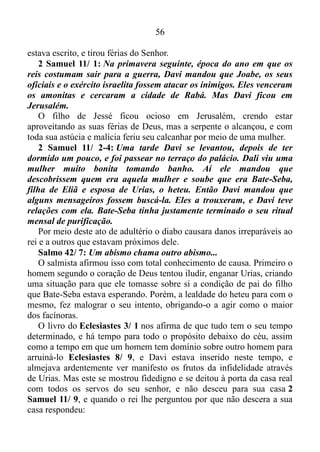 55
difíceis, não fáceis.
O QUE ACONTECE COM QUEM DECIDE TIRAR FÉRIAS DE DEUS?
João 16/ 13: Mas, quando vier aquele Espírito de verdade, ele vos
guiará em toda a verdade.
João 16/ 17: Santificai-os na verdade; a tua palavra é a verdade.
Os espíritos ministradores servem como sustentáculo, fundamento,
apoio à palavra, e o verso 13 de João 16, nos informa de que o Espírito
Santo nos guia em toda a verdade, e agora sabemos que a palavra de
Deus é a verdade. Portanto, quando nos estabelecemos na palavra, o
Espírito Santo nos guia dentro desta palavra. Porém, o que acontece
com quem decide tirar férias de Deus, ou seja, decide não mais seguir o
Espírito por um tempo?
Isaías 40/ 28: Será que vocês não sabem? Será que nunca ouviram
falar disso? O Senhor é o Deus Eterno, ele criou o mundo inteiro. Ele
não se cansa, não fica fatigado.
Se Deus não se cansa, não fica fatigado, Ele está sempre em
atividade. Sempre seguindo em frente, e, é evidente que quem tira férias
do Senhor rompe a base de muro feita pelos anjos, fica para trás, e
obviamente o diabo o alcança.
Para compreendermos um pouco mais este assunto vamos nos
reportar ao início da Bíblia.
Gênesis 3/ 14-15: Então o Senhor Deus disse à cobra: – Por causa
do que você fez você será castigada. Entre todos os animais só você
receberá esta maldição: de hoje em diante você vai andar se
arrastando pelo chão e vai comer o pó da terra. Eu farei com que você
e a mulher sejam inimigas uma da outra, e assim também serão
inimigas a sua descendência e a descendência dela. Esta esmagará a
sua cabeça, e você picará o calcanhar da descendência dela.
Que coisa tremenda e ao mesmo tempo apavorante!
Quando obedecemos a Deus e permitimos que o Espírito Santo nos
guie, automaticamente nós pisamos na cabeça do diabo. Porém, se
tirarmos férias do Altíssimo, o diabo causa ferimentos em nosso
calcanhar. O homem segundo o coração de Deus, ou seja, o salmista
Davi, certa feita resolveu pagar pra ver. Ignorou, não deu crédito ao que
 