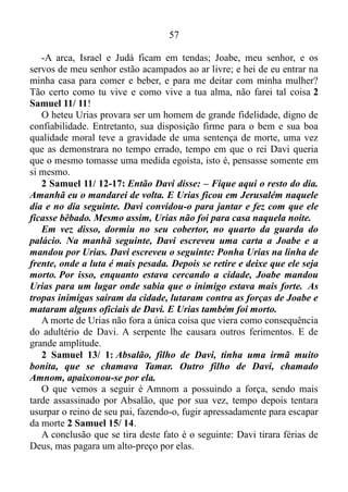 56
estava escrito, e tirou férias do Senhor.
2 Samuel 11/ 1: Na primavera seguinte, época do ano em que os
reis costumam sair para a guerra, Davi mandou que Joabe, os seus
oficiais e o exército israelita fossem atacar os inimigos. Eles venceram
os amonitas e cercaram a cidade de Rabá. Mas Davi ficou em
Jerusalém.
O filho de Jessé ficou ocioso em Jerusalém, crendo estar
aproveitando as suas férias de Deus, mas a serpente o alcançou, e com
toda sua astúcia e malícia feriu seu calcanhar por meio de uma mulher.
2 Samuel 11/ 2-4: Uma tarde Davi se levantou, depois de ter
dormido um pouco, e foi passear no terraço do palácio. Dali viu uma
mulher muito bonita tomando banho. Aí ele mandou que
descobrissem quem era aquela mulher e soube que era Bate-Seba,
filha de Eliã e esposa de Urias, o heteu. Então Davi mandou que
alguns mensageiros fossem buscá-la. Eles a trouxeram, e Davi teve
relações com ela. Bate-Seba tinha justamente terminado o seu ritual
mensal de purificação.
Por meio deste ato de adultério o diabo causara danos irreparáveis ao
rei e a outros que estavam próximos dele.
Salmo 42/ 7: Um abismo chama outro abismo...
O salmista afirmou isso com total conhecimento de causa. Primeiro o
homem segundo o coração de Deus tentou iludir, enganar Urias, criando
uma situação para que ele tomasse sobre si a condição de pai do filho
que Bate-Seba estava esperando. Porém, a lealdade do heteu para com o
mesmo, fez malograr o seu intento, obrigando-o a agir como o maior
dos facínoras.
O livro do Eclesiastes 3/ 1 nos afirma de que tudo tem o seu tempo
determinado, e há tempo para todo o propósito debaixo do céu, assim
como a tempo em que um homem tem domínio sobre outro homem para
arruiná-lo Eclesiastes 8/ 9, e Davi estava inserido neste tempo, e
almejava ardentemente ver manifesto os frutos da infidelidade através
de Urias. Mas este se mostrou fidedigno e se deitou à porta da casa real
com todos os servos do seu senhor, e não desceu para sua casa 2
Samuel 11/ 9, e quando o rei lhe perguntou por que não descera a sua
casa respondeu:
 