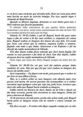 58
SATANÁS PODE USAR CERTAS ARTIMANHAS PARA NOS DEIXAR
ESTAGNADOS?
Nós já sabemos que, se de contínuo nos deixamos guiar pelo
Espírito, continuamente nós pisamos na cabeça do diabo. Porém, se
recusarmos, ou seja, pararmos, ele fere nosso calcanhar. É por isso que o
nosso inimigo ou opositor, faz de tudo para nos fazer parar, ficar
estagnado. Por este motivo o apóstolo Paulo nos dá a seguinte
recomendação em Efésios 6/ 11: Vistam-se com toda a armadura que
Deus dá a vocês, para ficarem firmes contra as armadilhas do Diabo.
As Escrituras nos afirmam de que são as raposas, as pequenas
raposinhas, que fazem mal, devasta os vinhedos Cantares 2/ 15. Em
decorrência disso devemos ter cuidado total, porquanto Satanás pode
colocar em nosso caminho pequenas coisas, que parecem ser
insignificantes, mas que podem nos fazer ficar estagnado, em estado
estacionário na metade do caminho, nos impossibilitando de chegarmos
ao lugar que Deus determinou para nós.
Gênesis 11/ 31: Tera saiu da cidade de Ur, na Babilônia, para ir até
a terra de Canaã, e levou junto o seu filho Abrão, o seu neto Ló, que
era filho de Harã, e a sua nora Sarai, que era mulher de Abrão. Eles
chegaram até Harã e ficaram morando ali.
Incitado por Deus, Tera saiu de Ur com a intenção de ir a Canaã. No
entanto, Satanás, agindo às ocultas, tacidamente, sem ser pressentido,
tudo indica que fez ressurgir os ídolos no meio de seu povo, fazendo-o
parar, e ali ficar: na metade do caminho espiritualmente falando.
Qual é a base que utilizo para afirmar isso?
O que uso como base ou fundamento ao que afirmo é a caminhada de
Jacó e o seu núcleo parental.
1 Crônica 14/ 8-12: Quando os filisteus souberam que Davi tinha
se tornado rei de Israel, o exército deles saiu para prendê-lo. Davi
soube disso e saiu para encontrar-se com eles. Os filisteus chegaram
ao vale dos Gigantes e começaram a atacar e a roubar.
Então Davi perguntou a Deus: – Devo lutar contra os filisteus? Tu
me darás a vitória? – Vá! – disse o Senhor. – Eu lhe darei a vitória.
Davi os atacou em Baal-Perazim e os derrotou. Ele disse: – Como
 
