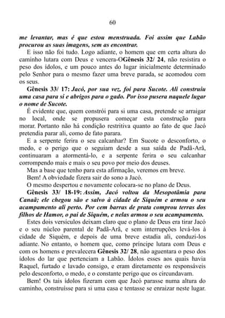 59
se eu fosse uma enchente que derruba tudo, Deus me usou para abrir
uma brecha no meio do exército inimigo. Por isso, aquele lugar é
chamado de Baal-Perazim.
Quando os filisteus fugiram, deixaram os seus ídolos para trás, e
Davi ordenou que fossem queimados.
O salmista tinha consciência de que aqueles ídolos poderiam
contaminar o seu povo, assim como contaminaram nos dias de Jacó. Por
isso mandara destruí-los pela ação do fogo.
Gênesis 31/ 19-23: Labão, o pai de Raquel, havia ido para outro
lugar a fim de cortar a lã das suas ovelhas; e, enquanto ele estava
fora, Raquel roubou as imagens dos deuses da casa dele. Foi assim
que Jacó, sem avisar que ia embora, enganou Labão, o arameu,
fugindo com tudo o que tinha. Atravessou o rio Eufrates e foi na
direção da região montanhosa de Gileade.
Três dias depois Labão ficou sabendo que Jacó havia fugido. Ele
reuniu os seus parentes e foi atrás de Jacó. Sete dias depois, Labão
alcançou Jacó na região montanhosa de Gileade.
Neste lugar, por causa dos ídolos Raquel escapou da morte por um
triz.
Gênesis 31/ 30-35: Eu sei que você foi embora porque tinha
saudades de casa. Mas por que foi que você roubou as imagens dos
deuses da minha casa?
Jacó respondeu: – Eu fiquei com medo, pois pensei que o senhor ia
me tirar as suas filhas à força.
Mas, se o senhor achar as suas imagens com alguém aqui, essa
pessoa será morta. Os nossos parentes são testemunhas: se o senhor
encontrar aqui qualquer coisa que seja sua, pode levar. Acontece que
Jacó não sabia que Raquel havia roubado as imagens.
Labão entrou na barraca de Jacó, depois na de Léia e depois na
das duas escravas, porém não encontrou as suas imagens. Então foi
para a barraca de Raquel.
Aí ele procurou em toda parte, porém não achou nada, pois Raquel
havia posto as imagens numa sela de camelo e estava sentada em
cima.
Ela disse ao pai: – O senhor não fique zangado comigo por eu não
 
