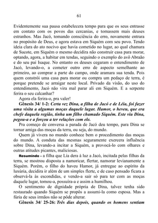 60
me levantar, mas é que estou menstruada. Foi assim que Labão
procurou as suas imagens, sem as encontrar.
E isso não foi tudo. Logo adiante, o homem que em certa altura do
caminho lutara com Deus e vencera-OGênesis 32/ 24, não resistira o
peso dos ídolos, e um pouco antes do lugar inicialmente determinado
pelo Senhor para o mesmo fazer uma breve parada, se acomodou com
os seus.
Gênesis 33/ 17: Jacó, por sua vez, foi para Sucote. Ali construiu
uma casa para si e abrigos para o gado. Por isso pusera naquele lugar
o nome de Sucote.
É evidente que, quem constrói para si uma casa, pretende se arraigar
no local, onde se propusera começar esta construção para
morar. Portanto não há condição restritiva quanto ao fato de que Jacó
pretendia parar ali, como de fato parara.
E a serpente ferira o seu calcanhar? Em Sucote o desconforto, o
medo, e o perigo que o seguiam desde a sua saída de Padã-Arã,
continuaram a atormentá-lo, e a serpente ferira o seu calcanhar
corrompendo mais e mais o seu povo por meio dos deuses.
Mas a base que tenho para esta afirmação, veremos em breve.
Bem! A obviedade fizera sair do sono a Jacó.
O mesmo despertou e novamente colocara-se no plano de Deus.
Gênesis 33/ 18-19: Assim, Jacó voltou da Mesopotâmia para
Canaã; ele chegou são e salvo à cidade de Siquém e armou o seu
acampamento ali perto. Por cem barras de prata comprou terras dos
filhos de Hamor, o pai de Siquém, e nelas armou o seu acampamento.
Estes dois versículos deixam claro que o plano de Deus era tirar Jacó
e o seu núcleo parental de Padã-Arã, e sem interrupções levá-los à
cidade de Siquém, e depois de uma breve estadia ali, conduzi-los
adiante. No entanto, o homem que, como príncipe lutara com Deus e
com os homens e prevalecera Gênesis 32/ 28, não aguentara o peso dos
ídolos do lar que pertenciam a Labão. Ídolos esses aos quais havia
Raquel, furtado e lavado consigo, e eram diretamente os responsáveis
pelo desconforto, o medo, e o constante perigo que os circundavam.
Bem! Os tais ídolos fizeram com que Jacó parasse numa altura do
caminho, construísse para si uma casa e tentasse se enraizar neste lugar.
 