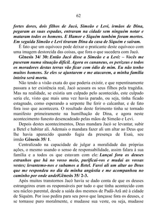 61
Evidentemente sua pausa estabelecera tempo para que os seus entrasse
em contato com os povos das cercanias, e tomassem mais deuses
estranhos. Mas Jacó, tomando consciência do erro, novamente entrara
no propósito de Deus, e agora estava em Siquém com seu povo. Tendo
ideia clara do ato nocivo que havia cometido no lugar, ao qual chamara
de Sucote, em Siquém o mesmo decidira não construir casa para morar,
optando, agora, a habitar em tendas, seguindo o exemplo do avô Abraão
e do seu pai Isaque. No entanto os deuses cegaram o entendimento de
Jacó, levando-o, a cometer outro erro de aspecto semelhante ao
primeiro, ao comprar a parte do campo, onde aramara sua tenda. Pois
quem constrói uma casa para morar ou compra um pedaço de terra, é
porque pretende se arraigar neste local. Privado da visão, do uso do
entendimento, Jacó não vira mal parar ali em Siquém. E a serpente
ferira o seu calcanhar?
Agora ela ferira-o, pra valer!
Gênesis 34/ 1-2: Certa vez Dina, a filha de Jacó e de Léia, foi fazer
uma visita a algumas moças daquele lugar. Hamor, o heveu, que era
chefe daquela região, tinha um filho chamado Siquém. Este viu Dina,
pegou-a e a forçou a ter relações com ele.
Pra começo de conversa a parada de Jacó deu tempo, para Dina se
tornar amiga das moças da terra, ou seja, do mundo.
Quem já vivera no mundo conhece bem o procedimento das moças
do mundo. A conduta das mesmas seguramente exercera influência
sobre Dina, levando-a incitar a Siquém, a provocá-lo com olhares e
outras atitudes picantes, maliciosas.
Resumindo - a filha que Lia dera à luz a Jacó, incitada pelas filhas da
terra, se mostrou disposta a namoricar, flertar, namorar levianamente a
Siquém. Porém, o filho do haveu Hamor, já entregue ao espírito da
luxúria, decidira ir além de um simples flerte, e de caso pensado ficara a
observá-la às escondidas, e vendo-a sair só para ter com as moças
daquele lugar, tomou-a, possuíra-a e assim a humilhou.
O sentimento de dignidade própria de Dina, talvez tenha sido
restaurado quando Siquém se propôs a assumi-la como esposa. Mas a
fúria de seus irmãos não se pôde alterar.
Gênesis 34/ 25-26: Três dias depois, quando os homens sentiam
 
