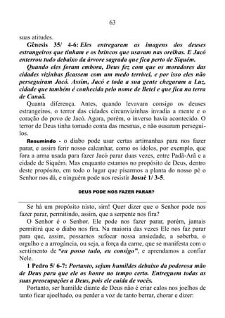 62
fortes dores, dois filhos de Jacó, Simeão e Levi, irmãos de Dina,
pegaram as suas espadas, entraram na cidade sem ninguém notar e
mataram todos os homens. E Hamor e Siquém também foram mortos.
Em seguida Simeão e Levi tiraram Dina da casa de Siquém e saíram.
É fato que um equívoco pode deixar o praticante deste equívoco com
uma imagem destorcida das coisas, que fora o que sucedera com Jacó.
Gênesis 34/ 30: Então Jacó disse a Simeão e a Levi: – Vocês me
puseram numa situação difícil. Agora os cananeus, os perizeus e todos
os moradores destas terras vão ficar com ódio de mim. Eu não tenho
muitos homens. Se eles se ajuntarem e me atacarem, a minha família
inteira será morta.
Não tendo a visão exata do que poderia existir, e que repentinamente
passara a ter existência real, Jacó acusara os seus filhos pela tragédia.
Mas na realidade, se existia um culpado pelo acontecido, este culpado
seria ele, visto que mais uma vez havia parado, ou seja, tinha ficado
estagnado, como esperando a serpente lhe ferir o calcanhar, e de fato
fora isso que acontecera. O resultado deste ferimento tinha se tornado
manifesto primeiramente na humilhação de Dina, e agora neste
acontecimento funesto desencadeado pelas mãos de Simeão e Levi.
Depois destes acontecimentos, Deus mandara Jacó se levantar, subir
a Betel e habitar ali. Ademais o mandara fazer ali um altar ao Deus que
lhe havia aparecido quando fugia da presença de Esaú, seu
irmão Gênesis 35/ 1.
Centralizado na capacidade de julgar a moralidade das próprias
ações, o mesmo usando o senso de responsabilidade, assim falara à sua
família e a todos os que estavam com ele: Lançai fora os deuses
estranhos que há no vosso meio, purificai-vos e mudai as vossas
vestes; levantemo-nos e subamos a Betel. Farei ali um altar ao Deus
que me respondeu no dia da minha angústia e me acompanhou no
caminho por onde andeiGênesis 35/ 2-3.
Após muitos transtornos Jacó havia se dado conta de que os deuses
estrangeiros eram os responsáveis por tudo o que tinha acontecido com
seu núcleo parental, desde a saída dos mesmos de Padã-Arã até à cidade
de Siquém. Por isso pedira para seu povo que lançasse fora os deuses, e
se tornasse puro moralmente, e mudasse sua veste, ou seja, mudasse
 