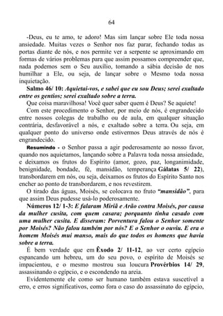 63
suas atitudes.
Gênesis 35/ 4-6: Eles entregaram as imagens dos deuses
estrangeiros que tinham e os brincos que usavam nas orelhas. E Jacó
enterrou tudo debaixo da árvore sagrada que fica perto de Siquém.
Quando eles foram embora, Deus fez com que os moradores das
cidades vizinhas ficassem com um medo terrível, e por isso eles não
perseguiram Jacó. Assim, Jacó e toda a sua gente chegaram a Luz,
cidade que também é conhecida pelo nome de Betel e que fica na terra
de Canaã.
Quanta diferença. Antes, quando levavam consigo os deuses
estrangeiros, o terror das cidades circunvizinhas invadia a mente e o
coração do povo de Jacó. Agora, porém, o inverso havia acontecido. O
terror de Deus tinha tomado conta das mesmas, e não ousaram persegui-
los.
Resumindo - o diabo pode usar certas artimanhas para nos fazer
parar, e assim ferir nosso calcanhar, como os ídolos, por exemplo, que
fora a arma usada para fazer Jacó parar duas vezes, entre Padã-Arã e a
cidade de Siquém. Mas enquanto estamos no propósito de Deus, dentro
deste propósito, em todo o lugar que pisarmos a planta do nosso pé o
Senhor nos dá, e ninguém pode nos resistir Josué 1/ 3-5.
DEUS PODE NOS FAZER PARAR?
Se há um propósito nisto, sim! Quer dizer que o Senhor pode nos
fazer parar, permitindo, assim, que a serpente nos fira?
O Senhor é o Senhor. Ele pode nos fazer parar, porém, jamais
permitirá que o diabo nos fira. Na maioria das vezes Ele nos faz parar
para que, assim, possamos sufocar nossa ansiedade, a soberba, o
orgulho e a arrogância, ou seja, a força da carne, que se manifesta com o
sentimento de “eu posso tudo, eu consigo”, e aprendamos a confiar
Nele.
1 Pedro 5/ 6-7: Portanto, sejam humildes debaixo da poderosa mão
de Deus para que ele os honre no tempo certo. Entreguem todas as
suas preocupações a Deus, pois ele cuida de vocês.
Portanto, ser humilde diante de Deus não é criar calos nos joelhos de
tanto ficar ajoelhado, ou perder a voz de tanto berrar, chorar e dizer:
 
