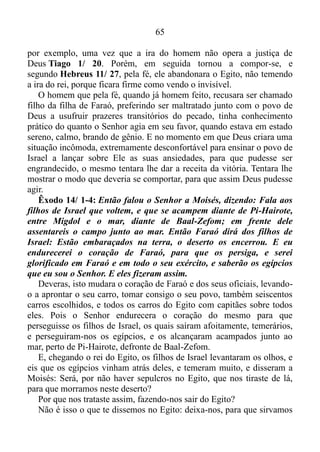 64
-Deus, eu te amo, te adoro! Mas sim lançar sobre Ele toda nossa
ansiedade. Muitas vezes o Senhor nos faz parar, fechando todas as
portas diante de nós, e nos permite ver a serpente se aproximando em
formas de vários problemas para que assim possamos compreender que,
nada podemos sem o Seu auxílio, tomando a sábia decisão de nos
humilhar a Ele, ou seja, de lançar sobre o Mesmo toda nossa
inquietação.
Salmo 46/ 10: Aquietai-vos, e sabei que eu sou Deus; serei exaltado
entre os gentios; serei exaltado sobre a terra.
Que coisa maravilhosa! Você quer saber quem é Deus? Se aquiete!
Com este procedimento o Senhor, por meio de nós, é engrandecido
entre nossos colegas de trabalho ou de aula, em qualquer situação
contrária, desfavorável a nós, e exaltado sobre a terra. Ou seja, em
qualquer ponto do universo onde estivermos Deus através de nós é
engrandecido.
Resumindo - o Senhor passa a agir poderosamente ao nosso favor,
quando nos aquietamos, lançando sobre a Palavra toda nossa ansiedade,
e deixamos os frutos do Espírito (amor, gozo, paz, longanimidade,
benignidade, bondade, fé, mansidão, temperança Gálatas 5/ 22),
transbordarem em nós, ou seja, deixamos os frutos do Espírito Santo nos
encher ao ponto de transbordarem, e nos revestirem.
O tirado das águas, Moisés, se colocava no fruto “mansidão”, para
que assim Deus pudesse usá-lo poderosamente.
Números 12/ 1-3: E falaram Miriã e Arão contra Moisés, por causa
da mulher cusita, com quem casara; porquanto tinha casado com
uma mulher cusita. E disseram: Porventura falou o Senhor somente
por Moisés? Não falou também por nós? E o Senhor o ouviu. E era o
homem Moisés mui manso, mais do que todos os homens que havia
sobre a terra.
É bem verdade que em Êxodo 2/ 11-12, ao ver certo egípcio
espancando um hebreu, um do seu povo, o espírito de Moisés se
impacientou, e o mesmo mostrou sua loucura Provérbios 14/ 29,
assassinando o egípcio, e o escondendo na areia.
Evidentemente ele como ser humano também estava suscetível a
erro, e erros significativos, como fora o caso do assassinato do egípcio,
 