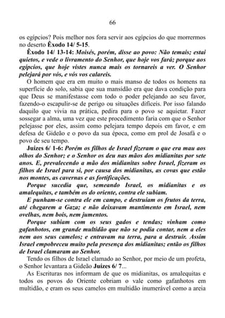 65
por exemplo, uma vez que a ira do homem não opera a justiça de
Deus Tiago 1/ 20. Porém, em seguida tornou a compor-se, e
segundo Hebreus 11/ 27, pela fé, ele abandonara o Egito, não temendo
a ira do rei, porque ficara firme como vendo o invisível.
O homem que pela fé, quando já homem feito, recusara ser chamado
filho da filha de Faraó, preferindo ser maltratado junto com o povo de
Deus a usufruir prazeres transitórios do pecado, tinha conhecimento
prático do quanto o Senhor agia em seu favor, quando estava em estado
sereno, calmo, brando de gênio. E no momento em que Deus criara uma
situação incômoda, extremamente desconfortável para ensinar o povo de
Israel a lançar sobre Ele as suas ansiedades, para que pudesse ser
engrandecido, o mesmo tentara lhe dar a receita da vitória. Tentara lhe
mostrar o modo que deveria se comportar, para que assim Deus pudesse
agir.
Êxodo 14/ 1-4: Então falou o Senhor a Moisés, dizendo: Fala aos
filhos de Israel que voltem, e que se acampem diante de Pi-Hairote,
entre Migdol e o mar, diante de Baal-Zefom; em frente dele
assentareis o campo junto ao mar. Então Faraó dirá dos filhos de
Israel: Estão embaraçados na terra, o deserto os encerrou. E eu
endurecerei o coração de Faraó, para que os persiga, e serei
glorificado em Faraó e em todo o seu exército, e saberão os egípcios
que eu sou o Senhor. E eles fizeram assim.
Deveras, isto mudara o coração de Faraó e dos seus oficiais, levando-
o a aprontar o seu carro, tomar consigo o seu povo, também seiscentos
carros escolhidos, e todos os carros do Egito com capitães sobre todos
eles. Pois o Senhor endurecera o coração do mesmo para que
perseguisse os filhos de Israel, os quais saíram afoitamente, temerários,
e perseguiram-nos os egípcios, e os alcançaram acampados junto ao
mar, perto de Pi-Hairote, defronte de Baal-Zefom.
E, chegando o rei do Egito, os filhos de Israel levantaram os olhos, e
eis que os egípcios vinham atrás deles, e temeram muito, e disseram a
Moisés: Será, por não haver sepulcros no Egito, que nos tiraste de lá,
para que morramos neste deserto?
Por que nos trataste assim, fazendo-nos sair do Egito?
Não é isso o que te dissemos no Egito: deixa-nos, para que sirvamos
 