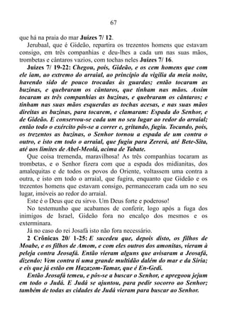 66
os egípcios? Pois melhor nos fora servir aos egípcios do que morrermos
no deserto Êxodo 14/ 5-15.
Êxodo 14/ 13-14: Moisés, porém, disse ao povo: Não temais; estai
quietos, e vede o livramento do Senhor, que hoje vos fará; porque aos
egípcios, que hoje vistes nunca mais os tornareis a ver. O Senhor
pelejará por vós, e vós vos calareis.
O homem que era em muito o mais manso de todos os homens na
superfície do solo, sabia que sua mansidão era que dava condição para
que Deus se manifestasse com todo o poder pelejando ao seu favor,
fazendo-o escapulir-se de perigo ou situações difíceis. Por isso falando
daquilo que vivia na prática, pedira para o povo se aquietar. Fazer
sossegar a alma, uma vez que este procedimento faria com que o Senhor
pelejasse por eles, assim como pelejara tempo depois em favor, e em
defesa de Gideão e o povo da sua época, como em prol de Josafá e o
povo de seu tempo.
Juízes 6/ 1-6: Porém os filhos de Israel fizeram o que era mau aos
olhos do Senhor; e o Senhor os deu nas mãos dos midianitas por sete
anos. E, prevalecendo a mão dos midianitas sobre Israel, fizeram os
filhos de Israel para si, por causa dos midianitas, as covas que estão
nos montes, as cavernas e as fortificações.
Porque sucedia que, semeando Israel, os midianitas e os
amalequitas, e também os do oriente, contra ele subiam.
E punham-se contra ele em campo, e destruíam os frutos da terra,
até chegarem a Gaza; e não deixavam mantimento em Israel, nem
ovelhas, nem bois, nem jumentos.
Porque subiam com os seus gados e tendas; vinham como
gafanhotos, em grande multidão que não se podia contar, nem a eles
nem aos seus camelos; e entravam na terra, para a destruir. Assim
Israel empobreceu muito pela presença dos midianitas; então os filhos
de Israel clamaram ao Senhor.
Tendo os filhos de Israel clamado ao Senhor, por meio de um profeta,
o Senhor levantara a Gideão Juízes 6/ 7...
As Escrituras nos informam de que os midianitas, os amalequitas e
todos os povos do Oriente cobriam o vale como gafanhotos em
multidão, e eram os seus camelos em multidão inumerável como a areia
 