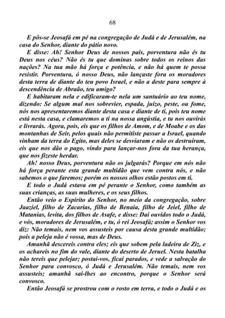 67
que há na praia do mar Juízes 7/ 12.
Jerubaal, que é Gideão, repartira os trezentos homens que estavam
consigo, em três companhias e deu-lhes a cada um nas suas mãos,
trombetas e cântaros vazios, com tochas neles Juízes 7/ 16.
Juízes 7/ 19-22: Chegou, pois, Gideão, e os cem homens que com
ele iam, ao extremo do arraial, ao princípio da vigília da meia noite,
havendo sido de pouco trocadas às guardas; então tocaram as
buzinas, e quebraram os cântaros, que tinham nas mãos. Assim
tocaram as três companhias as buzinas, e quebraram os cântaros; e
tinham nas suas mãos esquerdas as tochas acesas, e nas suas mãos
direitas as buzinas, para tocarem, e clamaram: Espada do Senhor, e
de Gideão. E conservou-se cada um no seu lugar ao redor do arraial;
então todo o exército pôs-se a correr e, gritando, fugiu. Tocando, pois,
os trezentos as buzinas, o Senhor tornou a espada de um contra o
outro, e isto em todo o arraial, que fugiu para Zererá, até Bete-Sita,
até aos limites de Abel-Meolá, acima de Tabate.
Que coisa tremenda, maravilhosa! As três companhias tocaram as
trombetas, e o Senhor fizera com que a espada dos midianitas, dos
amalequitas e de todos os povos do Oriente, voltassem uma contra a
outra, e isto em todo o arraial, que fugira, enquanto que Gideão e os
trezentos homens que estavam consigo, permaneceram cada um no seu
lugar, imóveis ao redor do arraial.
Este é o Deus que eu sirvo. Um Deus forte e poderoso!
No testemunho que acabamos de conferir, logo após a fuga dos
inimigos de Israel, Gideão fora no encalço dos mesmos e os
exterminara.
Já no caso do rei Josafá isto não fora necessário.
2 Crônicas 20/ 1-25: E sucedeu que, depois disto, os filhos de
Moabe, e os filhos de Amom, e com eles outros dos amonitas, vieram à
peleja contra Jeosafá. Então vieram alguns que avisaram a Jeosafá,
dizendo: Vem contra ti uma grande multidão dalém do mar e da Síria;
e eis que já estão em Hazazom-Tamar, que é En-Gedi.
Então Jeosafá temeu, e pôs-se a buscar o Senhor, e apregoou jejum
em todo o Judá. E Judá se ajuntou, para pedir socorro ao Senhor;
também de todas as cidades de Judá vieram para buscar ao Senhor.
 