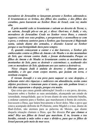 68
E pôs-se Jeosafá em pé na congregação de Judá e de Jerusalém, na
casa do Senhor, diante do pátio novo.
E disse: Ah! Senhor Deus de nossos pais, porventura não és tu
Deus nos céus? Não és tu que dominas sobre todos os reinos das
nações? Na tua mão há força e potência, e não há quem te possa
resistir. Porventura, ó nosso Deus, não lançaste fora os moradores
desta terra de diante do teu povo Israel, e não a deste para sempre à
descendência de Abraão, teu amigo?
E habitaram nela e edificaram-te nela um santuário ao teu nome,
dizendo: Se algum mal nos sobrevier, espada, juízo, peste, ou fome,
nós nos apresentaremos diante desta casa e diante de ti, pois teu nome
está nesta casa, e clamaremos a ti na nossa angústia, e tu nos ouvirás
e livrarás. Agora, pois, eis que os filhos de Amom, e de Moabe e os das
montanhas de Seir, pelos quais não permitiste passar a Israel, quando
vinham da terra do Egito, mas deles se desviaram e não os destruíram,
eis que nos dão o pago, vindo para lançar-nos fora da tua herança,
que nos fizeste herdar.
Ah! nosso Deus, porventura não os julgarás? Porque em nós não
há força perante esta grande multidão que vem contra nós, e não
sabemos o que faremos; porém os nossos olhos estão postos em ti.
E todo o Judá estava em pé perante o Senhor, como também as
suas crianças, as suas mulheres, e os seus filhos.
Então veio o Espírito do Senhor, no meio da congregação, sobre
Jaaziel, filho de Zacarias, filho de Benaia, filho de Jeiel, filho de
Matanias, levita, dos filhos de Asafe, e disse: Dai ouvidos todo o Judá,
e vós, moradores de Jerusalém, e tu, ó rei Jeosafá; assim o Senhor vos
diz: Não temais, nem vos assusteis por causa desta grande multidão;
pois a peleja não é vossa, mas de Deus.
Amanhã descereis contra eles; eis que sobem pela ladeira de Ziz, e
os achareis no fim do vale, diante do deserto de Jeruel. Nesta batalha
não tereis que pelejar; postai-vos, ficai parados, e vede a salvação do
Senhor para convosco, ó Judá e Jerusalém. Não temais, nem vos
assusteis; amanhã saí-lhes ao encontro, porque o Senhor será
convosco.
Então Jeosafá se prostrou com o rosto em terra, e todo o Judá e os
 