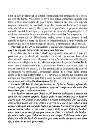 70
Tiago 1/ 2-4: Meus irmãos tende grande gozo quando cairdes em
várias tentações; sabendo que a prova da vossa fé opera a paciência.
Tenha, porém, a paciência a sua obra perfeita, para que sejais
perfeitos e completos, sem faltar em coisa alguma.
Um pouco antes de Israel cruzar o mar Vermelho como se andasse
em terra seca, o Senhor pôs prova a fé do povo, para que esta prova
operasse a virtude que consiste em suportar os males ou incômodos com
resignação, que por sua vez, teria a sua obra perfeita. Tornando-os, sem
defeito, e completos. Sem sentir privação, escassear em coisa alguma.
Ademais, assim que a paciência tivesse a sua obra perfeita, os mesmos
veriam o livramento de Deus, uma vez que Ele lutaria em prol deles. No
entanto, a particularidade que acompanha os fatos, a condição (de
alguém ou de alguma coisa) em determinado momento, os entregara nas
mãos do espírito de murmuração, e a prova da fé dos filhos de Israel
fora interrompida naquele momento, não operando, assim, a paciência,
que fizera tanta falta aos mesmos, tempo depois.
O ALICERCE
O principal alicerce para a afirmação que fiz logo acima está no livro
de Números.
Números 21/ 4-6: Então partiram do monte Hor, pelo caminho do
Mar Vermelho, a rodear a terra de Edom; porém a alma do povo
angustiou-se naquele caminho. E o povo falou contra Deus e contra
Moisés: Por que nos fizestes subir do Egito para que morrêssemos
neste deserto? Pois aqui nem pão nem água há; e a nossa alma tem
fastio deste pão tão vil. Então o Senhor mandou entre o povo
serpentes ardentes que picaram o povo; e morreu muita gente em
Israel.
É bom ressaltar de que o povo que vivia no tempo do Velho
Testamento acreditava que Deus também era o responsável pelas coisas
más que aconteciam. Por isso no verso 6 o autor sagrado afirma que o
Senhor mandou entre o povo serpentes. Mas na realidade fora os
israelitas mesmos, que anteriormente haviam impedido que a prova da
fé que havia neles, operasse a virtude que consiste em suportar os males
ou incômodos com resignação, conservando-os firmes e constantes.
 