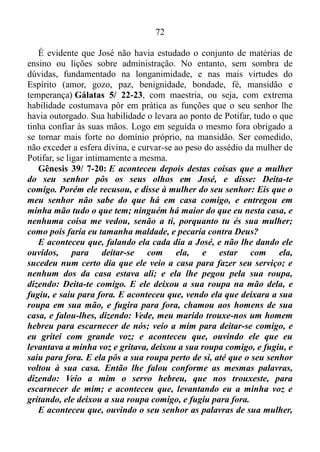 71
Sem se deixar demover ou abalar, completamente arraigados nos frutos
do Espírito Santo. Mas como o povo não estava enraizado, quando sua
alma sentira necessidade de pão e água, carência que não fora suprida
naquele momento, de imediato saíra dos frutos do Espírito. Ou seja,
saíra da esfera divina. E, alicerçado na impaciência, o povo se vira no
meio do arraial do maligno, completamente desnudo, desprotegido, e, é
evidente que muito foram acometidos pelas mordidas das serpentes.
Nos momentos de dificuldade, assim, como o que passara Israel
quando rodeava a terra de Edom, a longanimidade é uma virtude do
Espírito que não se pode dispensar, ou seja, é imprescindível ao cristão.
Provérbios 14/ 29: O longânime é grande em entendimento, mas o
que é de espírito impaciente mostra a sua loucura.
O cristão que deixa esta virtude agir quando necessário, é um ser
possuído pela faculdade de conceber e entender as coisas. Tem ideia
clara de tudo ao seu redor. Mesmo em situações de extrema dificuldade,
demonstra inteligência, razão. Mantém o juízo e fez justiça Isaías 56/ 1,
visto que a perseverança (o conservar-se firme e constante, sem se
deixar demover ou abalar), e a longanimidade (a conformidade com os
sofrimentos ou provações), produzem glória. E a força desta glória
enche-o de poder Colossenses 1/ 11, levando-o, mesmo na condição de
escravo ou encarcerado, que fora o caso de José, por exemplo, ao posto
de cabeça e não calda Deuteronômio 28/ 13.
Gênesis 39/ 1-6: E José foi levado ao Egito, e Potifar, oficial de
Faraó, capitão da guarda, homem egípcio, comprou-o da mão dos
ismaelitas que o tinham levado lá.
E o Senhor estava com José, e foi homem próspero; e estava na
casa de seu senhor egípcio. Vendo, pois, o seu senhor que o Senhor
estava com ele, e tudo o que fazia o Senhor prosperava em sua mão,
José achou graça em seus olhos, e servia-o; e ele o pôs sobre a sua
casa, e entregou na sua mão tudo o que tinha. E aconteceu que, desde
que o pusera sobre a sua casa e sobre tudo o que tinha o Senhor
abençoou a casa do egípcio por amor de José; e a bênção do Senhor
foi sobre tudo o que tinha, na casa e no campo. E deixou tudo o que
tinha na mão de José, de maneira que nada sabia do que estava com
ele, a não ser do pão que comia.
 