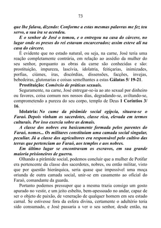 72
É evidente que José não havia estudado o conjunto de matérias de
ensino ou lições sobre administração. No entanto, sem sombra de
dúvidas, fundamentado na longanimidade, e nas mais virtudes do
Espírito (amor, gozo, paz, benignidade, bondade, fé, mansidão e
temperança) Gálatas 5/ 22-23, com maestria, ou seja, com extrema
habilidade costumava pôr em prática as funções que o seu senhor lhe
havia outorgado. Sua habilidade o levara ao ponto de Potifar, tudo o que
tinha confiar às suas mãos. Logo em seguida o mesmo fora obrigado a
se tornar mais forte no domínio próprio, na mansidão. Ser comedido,
não exceder a esfera divina, e curvar-se ao peso do assédio da mulher de
Potifar, se ligar intimamente a mesma.
Gênesis 39/ 7-20: E aconteceu depois destas coisas que a mulher
do seu senhor pôs os seus olhos em José, e disse: Deita-te
comigo. Porém ele recusou, e disse à mulher do seu senhor: Eis que o
meu senhor não sabe do que há em casa comigo, e entregou em
minha mão tudo o que tem; ninguém há maior do que eu nesta casa, e
nenhuma coisa me vedou, senão a ti, porquanto tu és sua mulher;
como pois faria eu tamanha maldade, e pecaria contra Deus?
E aconteceu que, falando ela cada dia a José, e não lhe dando ele
ouvidos, para deitar-se com ela, e estar com ela,
sucedeu num certo dia que ele veio a casa para fazer seu serviço; e
nenhum dos da casa estava ali; e ela lhe pegou pela sua roupa,
dizendo: Deita-te comigo. E ele deixou a sua roupa na mão dela, e
fugiu, e saiu para fora. E aconteceu que, vendo ela que deixara a sua
roupa em sua mão, e fugira para fora, chamou aos homens de sua
casa, e falou-lhes, dizendo: Vede, meu marido trouxe-nos um homem
hebreu para escarnecer de nós; veio a mim para deitar-se comigo, e
eu gritei com grande voz; e aconteceu que, ouvindo ele que eu
levantava a minha voz e gritava, deixou a sua roupa comigo, e fugiu, e
saiu para fora. E ela pôs a sua roupa perto de si, até que o seu senhor
voltou à sua casa. Então lhe falou conforme as mesmas palavras,
dizendo: Veio a mim o servo hebreu, que nos trouxeste, para
escarnecer de mim; e aconteceu que, levantando eu a minha voz e
gritando, ele deixou a sua roupa comigo, e fugiu para fora.
E aconteceu que, ouvindo o seu senhor as palavras de sua mulher,
 
