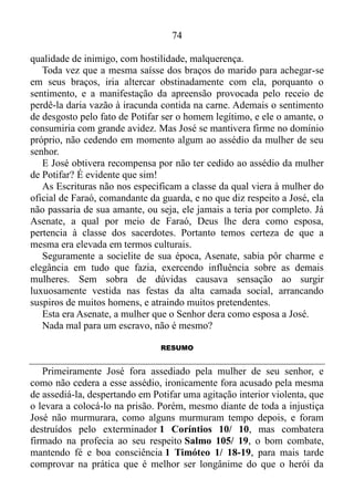 73
que lhe falava, dizendo: Conforme a estas mesmas palavras me fez teu
servo, a sua ira se acendeu.
E o senhor de José o tomou, e o entregou na casa do cárcere, no
lugar onde os presos do rei estavam encarcerados; assim esteve ali na
casa do cárcere.
É evidente que no estado natural, ou seja, na carne, José teria uma
reação completamente contrária, em relação ao assédio da mulher do
seu senhor, porquanto as obras da carne são conhecidas e são:
prostituição, impureza, lascívia, idolatria, feitiçarias, inimizades,
porfias, ciúmes, iras, discórdias, dissensões, facções, invejas,
bebedeiras, glutonarias e coisas semelhantes a estas Gálatas 5/ 19-21.
Prostituição: Comércio de práticas sexuais.
Seguramente, na carne, José entregar-se-ia ao ato sexual por dinheiro
ou favores, coisa comum nos nossos dias, degradando-se, aviltando-se,
comprometendo a pureza do seu corpo, templo de Deus 1 Coríntios 3/
16.
Idolatria: No cume da pirâmide social egípcia, situava-se o
Faraó. Depois vinham os sacerdotes, classe rica, elevada em termos
culturais. Por isso exercia sobre as demais.
A classe dos nobres era basicamente formada pelos parentes do
Faraó, nomos... Os militares constituíam uma camada social singular,
peculiar. Já a classe dos agricultores era responsável pelo cultivo das
terras que pertenciam ao Faraó, aos templos e aos nobres.
Em último lugar se encontravam os escravos, em sua grande
maioria prisioneiros de guerra.
Olhando a pirâmide social, podemos concluir que a mulher de Potifar
era pertencente da classe dos sacerdotes, nobres, ou então militar, visto
que por questão hierárquica, seria quase que impossível uma moça
oriunda de outra camada social, unir-se em casamento ao oficial do
Faraó, comandante da guarda.
Portanto podemos pressupor que a mesma trazia consigo um gosto
apurado no vestir, e um jeito esbelto, bem-apessoado no andar, capaz de
ser o objeto de paixão, de veneração de qualquer homem em seu estado
carnal. Se estivesse fora da esfera divina, certamente o adultério teria
sido consumado, e José passaria a ver o seu senhor, desde então, na
 