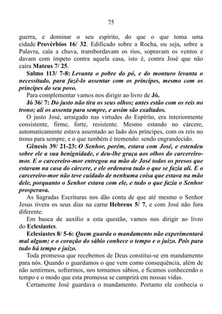 74
qualidade de inimigo, com hostilidade, malquerença.
Toda vez que a mesma saísse dos braços do marido para achegar-se
em seus braços, iria altercar obstinadamente com ela, porquanto o
sentimento, e a manifestação da apreensão provocada pelo receio de
perdê-la daria vazão à iracunda contida na carne. Ademais o sentimento
de desgosto pelo fato de Potifar ser o homem legítimo, e ele o amante, o
consumiria com grande avidez. Mas José se mantivera firme no domínio
próprio, não cedendo em momento algum ao assédio da mulher de seu
senhor.
E José obtivera recompensa por não ter cedido ao assédio da mulher
de Potifar? É evidente que sim!
As Escrituras não nos especificam a classe da qual viera à mulher do
oficial de Faraó, comandante da guarda, e no que diz respeito a José, ela
não passaria de sua amante, ou seja, ele jamais a teria por completo. Já
Asenate, a qual por meio de Faraó, Deus lhe dera como esposa,
pertencia à classe dos sacerdotes. Portanto temos certeza de que a
mesma era elevada em termos culturais.
Seguramente a socielite de sua época, Asenate, sabia pôr charme e
elegância em tudo que fazia, exercendo influência sobre as demais
mulheres. Sem sobra de dúvidas causava sensação ao surgir
luxuosamente vestida nas festas da alta camada social, arrancando
suspiros de muitos homens, e atraindo muitos pretendentes.
Esta era Asenate, a mulher que o Senhor dera como esposa a José.
Nada mal para um escravo, não é mesmo?
RESUMO
Primeiramente José fora assediado pela mulher de seu senhor, e
como não cedera a esse assédio, ironicamente fora acusado pela mesma
de assediá-la, despertando em Potifar uma agitação interior violenta, que
o levara a colocá-lo na prisão. Porém, mesmo diante de toda a injustiça
José não murmurara, como alguns murmuram tempo depois, e foram
destruídos pelo exterminador 1 Coríntios 10/ 10, mas combatera
firmado na profecia ao seu respeito Salmo 105/ 19, o bom combate,
mantendo fé e boa consciência 1 Timóteo 1/ 18-19, para mais tarde
comprovar na prática que é melhor ser longânime do que o herói da
 