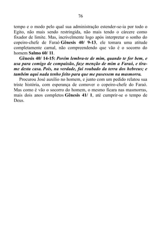 75
guerra, e dominar o seu espírito, do que o que toma uma
cidade Provérbios 16/ 32. Edificado sobre a Rocha, ou seja, sobre a
Palavra, caía a chuva, transbordavam os rios, sopravam os ventos e
davam com ímpeto contra aquela casa, isto é, contra José que não
caíra Mateus 7/ 25.
Salmo 113/ 7-8: Levanta o pobre do pó, e do monturo levanta o
necessitado, para fazê-lo assentar com os príncipes, mesmo com os
príncipes do seu povo.
Para complementar vamos nos dirigir ao livro de Jó.
Jó 36/ 7: Do justo não tira os seus olhos; antes estão com os reis no
trono; ali os assenta para sempre, e assim são exaltados.
O justo José, arraigado nas virtudes do Espírito, era interiormente
consistente, firme, forte, resistente. Mesmo estando no cárcere,
automaticamente estava assentado ao lado dos príncipes, com os reis no
trono para sempre, e o que também é tremendo: sendo engrandecido.
Gênesis 39/ 21-23: O Senhor, porém, estava com José, e estendeu
sobre ele a sua benignidade, e deu-lhe graça aos olhos do carcereiro-
mor. E o carcereiro-mor entregou na mão de José todos os presos que
estavam na casa do cárcere, e ele ordenava tudo o que se fazia ali. E o
carcereiro-mor não teve cuidado de nenhuma coisa que estava na mão
dele, porquanto o Senhor estava com ele, e tudo o que fazia o Senhor
prosperava.
As Sagradas Escrituras nos dão conta de que até mesmo o Senhor
Jesus tivera os seus dias na carne Hebreus 5/ 7, e com José não fora
diferente.
Em busca de auxílio a esta questão, vamos nos dirigir ao livro
do Eclesiastes.
Eclesiastes 8/ 5-6: Quem guarda o mandamento não experimentará
mal algum; e o coração do sábio conhece o tempo e o juízo. Pois para
tudo há tempo e juízo.
Toda promessa que recebemos de Deus constitui-se em mandamento
para nós. Quando o guardamos o que vem como consequência, além de
não sentirmos, sofrermos, nos tornamos sábios, e ficamos conhecendo o
tempo e o modo que esta promessa se cumprirá em nossas vidas.
Certamente José guardava o mandamento. Portanto ele conhecia o
 