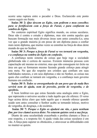 77
NA QUIETUDE ESTÁ A NOSSA FORÇA
Isaías 30/ 1: Ai dos filhos rebeldes, diz o Senhor, que tomam
conselho, mas não de mim; e que se cobrem, com uma cobertura, mas
não do meu espírito, para acrescentarem pecado sobre pecado.
Para melhor compreensão colocarei em partes as informações
contidas neste versículo.
“Ai dos filhos rebeldes, diz o Senhor, que tomam conselho, mas não
de mim!”
Esta parte do verso faz referência aos que em dúvidas ou dificuldades
procuram um parecer, mas não de Deus.
E como tomamos conselhos de Deus? Dependendo das
circunstâncias nós podemos pedir conselhos ao Senhor por meio de
Orações. Outra forma é recorrermos as Escrituras. A Bíblia é um
conjunto de conhecimento e sabedoria que abrangem todas as coisas, e
devemos usar todo o manancial de informação contido nela de modo
prático, visto que se não fizermos isso seremos repreendidos por Deus.
Bem, a segunda parte do versículo esclarece o primeiro.
“Que se cobrem, com uma cobertura, mas não do meu espírito!”
João 6/ 63: O espírito é o que vivifica a carne para nada aproveita;
as palavras que eu vos digo são espírito e vida.
Ou seja, ai daqueles que se cobrem com uma cobertura, mas não dos
ensinamentos do Senhor, isto é, não se cobre com os ensinamentos de
Deus contidos na Bíblia.
“Para acrescentarem pecado sobre pecado!”
Quando tomamos conselhos, mas do Senhor, nós nos cobrimos com
uma cobertura, mas não a cobertura que na verdade são os ensinamentos
de Deus contidos nas Escrituras, nós acrescentamos pecados sobre
pecados.
Isaías 59/ 2: Mas as vossas iniquidades fazem separação entre vós e
o vosso Deus; e os vossos pecados encobrem o seu rosto de vós, para
que não vos ouça.
Quando não nos cobrimos com a palavra de Deus, automaticamente
nós acrescentamos pecados sobre pecados, e estes pecados encobrem o
rosto do Senhor, fazendo com que Ele não consiga nos ouvir, ou seja,
 
