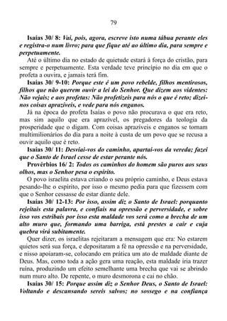 78
ocorre uma ruptura entre o pecador e Deus. Esclarecido este ponto
vamos seguir em frente.
Isaías 30/ 2: Que descem ao Egito, sem pedirem o meu conselho;
para se fortificarem com a força de Faraó, e para confiarem na
sombra do Egito.
No contexto espiritual Egito significa mundo, ou coisas seculares.
Deus não é contra o estudo e diplomas, mas sim contra aqueles que
buscam formação nas mais diversas áreas sem antes consulta-Lo, uma
vez que a grande maioria já em posse de um diploma passa a confiar
mais neste diploma, que muitas vezes se constitui na força do deus deste
mundo do que no Senhor.
Isaías 30/ 3: Porque a força de Faraó se vos tornará em vergonha,
e a confiança na sombra do Egito em confusão.
A confiança neste sistema de coisas que hoje rege a sociedade
globalizada não é certeza de sucesso. Existem inúmeras pessoas com
capacitação até mesmo no exterior, mas que não conseguem ter êxito na
área em que se formaram mesmo fazendo grande esforço para atingir
esta meta. No que diz respeito aos cristãos que confiam em suas
habilidades naturais, e em seus diplomas e não no Senhor, as coisas nas
quais eles confiam se tornará em vergonha, e a confiança num governo
humano em confusão.
Isaías 30/ 5: Todos se envergonharão de um povo que de nada lhes
servirá nem de ajuda, nem de proveito, porém de vergonha, e de
opróbrio.
É bom lembrar-vos que estou fazendo uma analogia entre o Egito,
que representa o universo secular e tudo àquilo que ele oferece. O verso
logo acima deixa claro que tudo aquilo que o mundo oferece quando
usado sem antes consultar o Senhor acaba se tornando inócuo, motivo
de vergonha, de desgraça, e de escárnio.
Isaías 30/ 7: Porque o Egito os ajudará em vão, e para nenhum
fim; por isso clamei acerca disto: No estarem quietos será a sua força.
Diante de uma secularidade exacerbada o profeta clamara a Deus a
este respeito, e a resposta foi: A ajuda vinda das coisas seculares é em
vão. A força para superar os obstáculos, e atravessar as dificuldades está
no manter-se quieto.
 