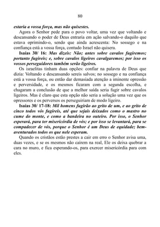 79
Isaías 30/ 8: Vai, pois, agora, escreve isto numa tábua perante eles
e registra-o num livro; para que fique até ao último dia, para sempre e
perpetuamente.
Até o último dia no estado de quietude estará à força do cristão, para
sempre e perpetuamente. Esta verdade teve princípio no dia em que o
profeta a ouvira, e jamais terá fim.
Isaías 30/ 9-10: Porque este é um povo rebelde, filhos mentirosos,
filhos que não querem ouvir a lei do Senhor. Que dizem aos videntes:
Não vejais; e aos profetas: Não profetizeis para nós o que é reto; dizei-
nos coisas aprazíveis, e vede para nós enganos.
Já na época do profeta Isaías o povo não procurava o que era reto,
mas sim aquilo que era aprazível, os pregadores da teologia da
prosperidade que o digam. Com coisas aprazíveis e enganos se tornam
multimilionários do dia para a noite à custa de um povo que se recusa a
ouvir aquilo que é reto.
Isaías 30/ 11: Desviai-vos do caminho, apartai-vos da vereda; fazei
que o Santo de Israel cesse de estar perante nós.
Provérbios 16/ 2: Todos os caminhos do homem são puros aos seus
olhos, mas o Senhor pesa o espírito.
O povo israelita estava criando o seu próprio caminho, e Deus estava
pesando-lhe o espírito, por isso o mesmo pedia para que fizessem com
que o Senhor cessasse de estar diante dele.
Isaías 30/ 12-13: Por isso, assim diz o Santo de Israel: porquanto
rejeitais esta palavra, e confiais na opressão e perversidade, e sobre
isso vos estribais por isso esta maldade vos será como a brecha de um
alto muro que, formando uma barriga, está prestes a cair e cuja
quebra virá subitamente.
Quer dizer, os israelitas rejeitaram a mensagem que era: No estarem
quietos será sua força, e depositaram a fé na opressão e na perversidade,
e nisso apoiaram-se, colocando em prática um ato de maldade diante de
Deus. Mas, como toda a ação gera uma reação, esta maldade iria trazer
ruína, produzindo um efeito semelhante uma brecha que vai se abrindo
num muro alto. De repente, o muro desmorona e cai no chão.
Isaías 30/ 15: Porque assim diz o Senhor Deus, o Santo de Israel:
Voltando e descansando sereis salvos; no sossego e na confiança
 