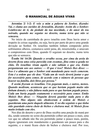 80
estaria a vossa força, mas não quisestes.
Agora o Senhor pede para o povo voltar, uma vez que voltando e
descansando o poder de Deus entraria em ação salvando-o daquilo que
estava oprimindo-o, sendo que ainda acrescenta: No sossego e na
confiança está a vossa força, contudo Israel não quisera.
Isaías 30/ 16: Mas dizeis: Não; antes sobre cavalos fugiremos;
portanto fugireis; e, sobre cavalos ligeiros cavalgaremos; por isso os
vossos perseguidores também serão ligeiros.
Os israelitas tinham duas opções: confiar na palavra de Deus que
dizia: Voltando e descansando sereis salvos; no sossego e na confiança
está a vossa força, ou então dar demasiada atenção a iminente opressão
e perversidade, e os mesmos ficaram com a segunda escolha, e
chagaram a conclusão de que a melhor saída seria fugir sobre cavalos
ligeiros. Mas é claro que esta opção não seria a solução uma vez que os
opressores e os perversos os perseguiriam de modo ligeiro.
Isaías 30/ 17-18: Mil homens fugirão ao grito de um, e ao grito de
cinco todos vós fugireis, até que sejais deixados como o mastro no
cume do monte, e como a bandeira no outeiro. Por isso, o Senhor
esperará, para ter misericórdia de vós; e por isso se levantará, para se
compadecer de vós, porque o Senhor é um Deus de equidade; bem-
aventurados todos os que nele esperam.
Quando os cristãos estão prestes a cair em erro o Senhor avisa uma,
duas vezes, e se os mesmos não caírem na real, Ele os deixa quebrar a
cara no muro, e fica esperando-os, para exercer misericórdia para com
eles.
 