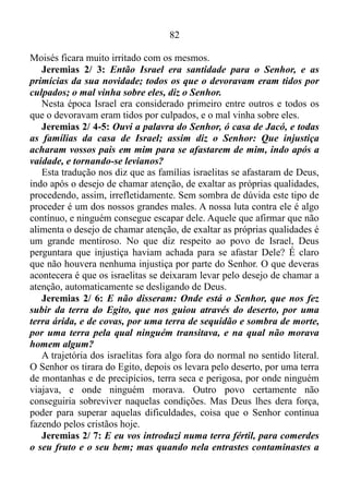 81
O MANANCIAL DE ÁGUAS VIVAS
Jeremias 2/ 1-2: E veio a mim a palavra do Senhor, dizendo:
Vai, e clama aos ouvidos de Jerusalém, dizendo: Assim diz o Senhor:
Lembro-me de ti, da piedade da tua mocidade, e do amor do teu
noivado, quando me seguias no deserto, numa terra que não se
semeava.
No início da caminhada do povo israelita com Deus havia amor e
respeito às coisas sagradas, ou seja, havia por parte do povo uma grande
devoção ao Senhor. Os israelitas também tinham compaixão pelos
sofrimentos alheios, costumava sentir pena, dó, misericórdia, e amavam
o compromisso com Deus, quando O seguiam no deserto, numa terra
que não se semeava.
Êxodo 16/ 14-20: Quando o orvalho secou, por cima da areia do
deserto ficou uma coisa parecida com escamas, fina como a geada no
chão. Os israelitas viram aquilo e não sabiam o que era. Então
perguntaram uns aos outros: — O que é isso? Moisés lhes disse: —
Isso é o alimento que o Senhor está mandando para vocês comerem.
Esta é a ordem que ele deu: “Cada um de vocês deverá juntar o que
for necessário para comer, de acordo com o número de pessoas que
houver na família, dois litros por pessoa.”
E assim fizeram os israelitas. Uns pegaram mais, e outros, menos.
Quando mediram, aconteceu que os que haviam pegado muito não
tinham demais; e não faltava nada para os que haviam pegado pouco.
Cada um havia pegado exatamente o necessário para comer. Então
Moisés lhes disse: — Ninguém deverá guardar nada para o dia
seguinte. Mas alguns não obedeceram à ordem de Moisés e
guardaram uma parte daquele alimento. E no dia seguinte o que tinha
sido guardado estava cheio de bichos e cheirava mal. Aí Moisés ficou
muito irritado com eles.
Nos dias do deserto o povo de Deus recebia uma porção de maná por
dia, sendo somente no sexto dia permitido colher um pouco a mais, uma
vez que no sábado não lhe era permitido juntar o pouco mais, porém,
alguns ignoraram este mandamento e guardaram um pouco para o dia
seguinte, e o maná ficara cheio de bichos e cheirava mal. Por isso,
 