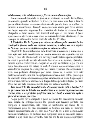 82
Moisés ficara muito irritado com os mesmos.
Jeremias 2/ 3: Então Israel era santidade para o Senhor, e as
primícias da sua novidade; todos os que o devoravam eram tidos por
culpados; o mal vinha sobre eles, diz o Senhor.
Nesta época Israel era considerado primeiro entre outros e todos os
que o devoravam eram tidos por culpados, e o mal vinha sobre eles.
Jeremias 2/ 4-5: Ouvi a palavra do Senhor, ó casa de Jacó, e todas
as famílias da casa de Israel; assim diz o Senhor: Que injustiça
acharam vossos pais em mim para se afastarem de mim, indo após a
vaidade, e tornando-se levianos?
Esta tradução nos diz que as famílias israelitas se afastaram de Deus,
indo após o desejo de chamar atenção, de exaltar as próprias qualidades,
procedendo, assim, irrefletidamente. Sem sombra de dúvida este tipo de
proceder é um dos nossos grandes males. A nossa luta contra ele é algo
contínuo, e ninguém consegue escapar dele. Aquele que afirmar que não
alimenta o desejo de chamar atenção, de exaltar as próprias qualidades é
um grande mentiroso. No que diz respeito ao povo de Israel, Deus
perguntara que injustiça haviam achada para se afastar Dele? É claro
que não houvera nenhuma injustiça por parte do Senhor. O que deveras
acontecera é que os israelitas se deixaram levar pelo desejo de chamar a
atenção, automaticamente se desligando de Deus.
Jeremias 2/ 6: E não disseram: Onde está o Senhor, que nos fez
subir da terra do Egito, que nos guiou através do deserto, por uma
terra árida, e de covas, por uma terra de sequidão e sombra de morte,
por uma terra pela qual ninguém transitava, e na qual não morava
homem algum?
A trajetória dos israelitas fora algo fora do normal no sentido literal.
O Senhor os tirara do Egito, depois os levara pelo deserto, por uma terra
de montanhas e de precipícios, terra seca e perigosa, por onde ninguém
viajava, e onde ninguém morava. Outro povo certamente não
conseguiria sobreviver naquelas condições. Mas Deus lhes dera força,
poder para superar aquelas dificuldades, coisa que o Senhor continua
fazendo pelos cristãos hoje.
Jeremias 2/ 7: E eu vos introduzi numa terra fértil, para comerdes
o seu fruto e o seu bem; mas quando nela entrastes contaminastes a
 