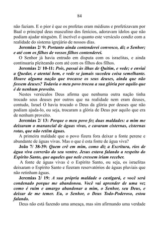 83
minha terra, e da minha herança fizestes uma abominação.
Em extrema dificuldade os judeus se postaram de modo fiel a Deus,
no entanto, quando o Senhor os trouxera para uma terra boa a fim de
que se alimentassem das suas colheitas e do que ela tinha de melhor, os
mesmos a mancharam, fazendo com esta terra doada por Deus virasse
um lugar nojento, segundo Ele. Cristãos de todas as épocas foram
obrigados a lutar contra este terrível mal que é; nas horas difíceis
aproximar-se de Deus, e nas horas de autossuficiência afastar-se. É por
isso que as tribulações fazem parte da vida dos Cristãos.
2 Coríntios 12/ 7: E, para que não me exaltasse pela excelência das
revelações, foi-me dado um espinho na carne, a saber, um mensageiro
de Satanás para me esbofetear, a fim de não me exaltar.
O apóstolo Paulo tinha uma forte tendência a louvar-se a si mesmo, e
para que isso não acontecesse o Senhor colocara um espinho em sua
carne, o qual ele chamara de um mensageiro de Satanás para esbofeteá-
lo, com o propósito de não deixa-lo louvar-se a si mesmo. Quando o
mesmo queria enobrecer-se, elogiar-se, o anjo de Satanás agia em sua
carne fazendo com ele caísse na real. A mesma coisa acontece com os
verdadeiros adeptos do evangelho de Cristo. Quando não aceitamos o
erro, não pedimos desculpas por errar, como se o nosso erro não
pertencesse a nós, um por nos julgarmos cabeça e não calda, quase que
de imediato somos abocanhados pelas tribulações. A única língua que o
ser humano entende e obedece é a língua falada pela tribulação, por isso
Deus faz uso dela constantemente para nos colocar na linha.
Jeremias 2/ 8: Os sacerdotes não disseram: Onde está o Senhor? E
os que tratavam da lei não me conheciam, e os pastores prevaricavam
contra mim, e os profetas profetizavam por Baal, e andaram após o
que é de nenhum proveito.
A que ponto havia chegado o povo de Deus. Os sacerdotes estavam
num estado de entorpecimento tão grande que haviam perdido por
completo a consciência, não mais se lembrando de Deus. Já os
responsáveis pela lei não conheciam o Senhor, ou seja, os mesmos
tinham conhecimento da lei, mas não Autor da lei, e isso os tornavam
pessoas superficiais, os pastores não cumpriam com as suas obrigações,
sabiam o que tinha que ser feito, mas por má fé ou interesses próprios
 