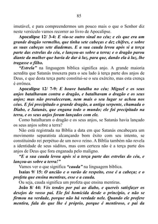 84
não faziam. E o pior é que os profetas eram médiuns e profetizavam por
Baal o principal deus masculino dos fenícios, adoravam ídolos que não
podiam ajudar ninguém. É incrível o quanto este versículo condiz com a
realidade do sistema igrejário de nossos dias.
Jeremias 2/ 9: Portanto ainda contenderei convosco, diz o Senhor;
e até com os filhos de vossos filhos contenderei.
O Senhor já havia entrado em disputa com os israelitas, e ainda
continuaria pleiteando com até com os filhos dos filhos.
Jeremias 2/ 10-11: Pois, passai às ilhas de Quitim, e vede; e enviai
a Quedar, e atentai bem, e vede se jamais sucedeu coisa semelhante.
Houve alguma nação que trocasse os seus deuses, ainda que não
fossem deuses? Todavia o meu povo trocou a sua glória por aquilo que
é de nenhum proveito.
Nestes versículos Deus afirma que nenhuma outra nação tinha
trocado seus deuses por outros que na realidade nem eram deuses,
contudo, Israel O havia trocado o Deus da glória por deuses que não
podiam ajuda-lo, ou seja, trocaram a glória de Deus por aquilo que era
de nenhum proveito.
Jeremias 2/ 13: Porque o meu povo fez duas maldades: a mim me
deixaram o manancial de águas vivas, e cavaram cisternas, cisternas
rotas, que não retêm águas.
A primeira maldade que o povo fizera fora deixar a fonte perene e
abundante de águas vivas. Mas o que é esta fonte de água viva?
João 7/ 38-39: Quem crê em mim, como diz a Escritura, rios de
água viva correrão do seu ventre. Jesus estava falando a respeito do
Espírito Santo, que aqueles que nele cressem iriam receber.
A fonte de águas vivas é o Espírito Santo, ou seja, os israelitas
deixaram o Espírito Santo e fizeram reservatórios de águas pluviais que
não retinham águas.
Jeremias 2/ 19: A sua própria maldade o castigará, e você será
condenado porque me abandonou. Você vai aprender de uma vez
como é ruim e amargo abandonar a mim, o Senhor, seu Deus, e
deixar de me temer. Eu, o Senhor, o Deus Todo-Poderoso, estou
falando.
Deus não está fazendo uma ameaça, mas sim afirmando uma verdade
 