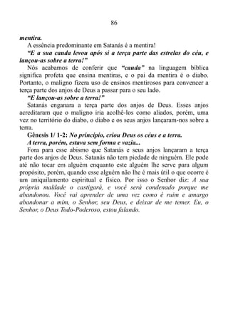 85
imutável, e para compreendermos um pouco mais o que o Senhor diz
neste versículo vamos recorrer ao livro de Apocalipse.
Apocalipse 12/ 3-4: E viu-se outro sinal no céu; e eis que era um
grande dragão vermelho, que tinha sete cabeças e dez chifres, e sobre
as suas cabeças sete diademas. E a sua cauda levou após si a terça
parte das estrelas do céu, e lançou-as sobre a terra; e o dragão parou
diante da mulher que havia de dar à luz, para que, dando ela à luz, lhe
tragasse o filho.
“Estrela” na linguagem bíblica significa anjo. A grande maioria
acredita que Satanás trouxera para o seu lado à terça parte dos anjos de
Deus, e que desta terça parte constitui-se o seu exército, mas esta crença
é errônea.
Apocalipse 12/ 7-9: E houve batalha no céu; Miguel e os seus
anjos batalhavam contra o dragão, e batalhavam o dragão e os seus
anjos; mas não prevaleceram, nem mais o seu lugar se achou nos
céus. E foi precipitado o grande dragão, a antiga serpente, chamada o
Diabo, e Satanás, que engana todo o mundo; ele foi precipitado na
terra, e os seus anjos foram lançados com ele.
Como batalharam o dragão e os seus anjos, se Satanás havia lançado
os seus anjos sobre a terra?
Não está registrada na Bíblia a data em que Satanás encabeçara um
movimento separatista alcançando bom êxito com seu intento, se
constituindo rei perpétuo de um novo reino. A Bíblia também não revela
a identidade de seus súditos, mas com certeza não é a terça parte dos
anjos de Deus que fora enganada pelo maligno.
“E a sua cauda levou após si a terça parte das estrelas do céu, e
lançou-as sobre a terra!”
Vamos ver o que significa “cauda” na linguagem bíblica.
Isaías 9/ 15: O ancião e o varão de respeito, esse é a cabeça; e o
profeta que ensina mentiras, esse e a cauda.
Ou seja, cauda significa um profeta que ensina mentiras.
João 8/ 44: Vós tendes por pai ao diabo, e quereis satisfazer os
desejos de vosso pai. Ele foi homicida desde o princípio, e não se
firmou na verdade, porque não há verdade nele. Quando ele profere
mentira, fala do que lhe é próprio, porque é mentiroso, e pai da
 