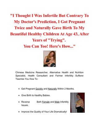 quot;
I Thought I Was Infertile But Contrary To My Doctor's Prediction, I Got Pregnant Twice and Naturally Gave Birth To My Beautiful Healthy Children At Age 43, After Years of quot;
Tryingquot;
. You Can Too! Here's How...quot;
<br />Chinese Medicine Researcher, Alternative Health and Nutrition Specialist, Health Consultant and Former Infertility Sufferer Teaches You How To: Get Pregnant Quickly and Naturally Within 2 Months.47612301732915Give Birth to Healthy Babies.Reverse Both Female and Male Infertility Issues.Improve the Quality of Your Life Dramatically!<br />Discover How She Overcame Her Own Infertility and Taught Thousands Of Women Worldwide To Eliminate All Their Infertility Issues and Get Pregnant Quickly and Naturally.Even If:You Are On Your Late 30's or 40's36449002849245You Have Tubal ObstructionYou Have High Levels of FSHYou Have PCOS or Endometriosis.You Have Uterine Fibroids or Uterus Scarring.You Have Ovarian Cysts Or 'Lazy Ovaries'You Have A History of MiscarriagesYour Male Partner Has Low Sperm CountWithout Resorting To Drugs, IVF or IUI ProceduresFaster and Easier than You Ever Thought Possible! <br />CLICK HERE TO LEARN MORE ABOUT THE PREGNACY MIRACLE SYSTEM<br />