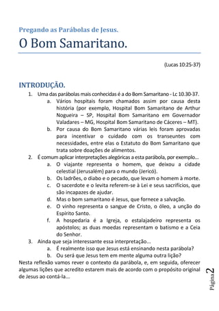Pregando as Parábolas de Jesus.

O Bom Samaritano.
                                                                (Lucas 10:25-37)


INTRODUÇÃO.
    1. Uma das parábolas mais conhecidas é a do Bom Samaritano - Lc 10.30-37.
            a. Vários hospitais foram chamados assim por causa desta
                história (por exemplo, Hospital Bom Samaritano de Arthur
                Nogueira – SP, Hospital Bom Samaritano em Governador
                Valadares – MG, Hospital Bom Samaritano de Cáceres – MT).
            b. Por causa do Bom Samaritano várias leis foram aprovadas
                para incentivar o cuidado com os transeuntes com
                necessidades, entre elas o Estatuto do Bom Samaritano que
                trata sobre doações de alimentos.
    2. É comum aplicar interpretações alegóricas a esta parábola, por exemplo...
            a. O viajante representa o homem, que deixou a cidade
                celestial (Jerusalém) para o mundo (Jericó).
            b. Os ladrões, o diabo e o pecado, que levam o homem à morte.
            c. O sacerdote e o levita referem-se à Lei e seus sacrifícios, que
                são incapazes de ajudar.
            d. Mas o bom samaritano é Jesus, que fornece a salvação.
            e. O vinho representa o sangue de Cristo, o óleo, a unção do
                Espírito Santo.
            f. A hospedaria é a Igreja, o estalajadeiro representa os
                apóstolos; as duas moedas representam o batismo e a Ceia
                do Senhor.
    3. Ainda que seja interessante essa interpretação...
            a. É realmente isso que Jesus está ensinando nesta parábola?
            b. Ou será que Jesus tem em mente alguma outra lição?
Nesta reflexão vamos rever o contexto da parábola, e, em seguida, oferecer
algumas lições que acredito estarem mais de acordo com o propósito original
                                                                                   2
                                                                                   Página




de Jesus ao contá-la...
 